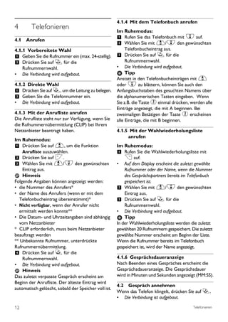 4.1.4 Mit dem Telefonbuch anrufen
4        Telefonieren                                 Im Ruhemodus:
4.1 Anrufen                                           1 Rufen Sie das Telefonbuch mit d auf.
                                                      2 Wählen Sie mit u/d den gewünschten
4.1.1 Vorbereitete Wahl                                   Telefonbucheintrag aus.
1 Geben Sie die Rufnummer ein (max. 24-stellig).      3 Drücken Sie auf r für die
2 Drücken Sie auf r für die                                Rufnummernwahl.
    Rufnummernwahl.                                   •    Die Verbindung wird aufgebaut.
• Die Verbindung wird aufgebaut.                           Tipp
                                                      Anstatt in den Telefonbucheinträgen mit u
4.1.2 Direkte Wahl                                    oder d zu blättern, können Sie auch den
1 Drücken Sie auf r, um die Leitung zu belegen.       Anfangsbuchstaben des gesuchten Namens über
2 Geben Sie die Telefonnummer ein.                    die alphanumerischen Tasten eingeben. Wenn
•    Die Verbindung wird aufgebaut.                   Sie z.B. die Taste 2 einmal drücken, werden alle
                                                      Einträge angezeigt, die mit A beginnen. Bei
4.1.3 Mit der Anrufliste anrufen                      zweimaligen Betätigen der Taste 2 erscheinen
Die Anrufliste steht nur zur Verfügung, wenn Sie      alle Einträge, die mit B beginnen.
die Rufnummernübermittlung (CLIP) bei Ihrem
Netzanbieter beantragt haben.                         4.1.5 Mit der Wahlwiederholungsliste
                                                           anrufen
Im Ruhemodus:
1 Drücken Sie auf u, um die Funktion                  Im Ruhemodus:
     Anrufliste auszuwählen.                          1 Rufen Sie die Wahlwiederholungsliste mit
2 Drücken Sie auf <.                                      > auf.
3 Wählen Sie mit u/d den gewünschten                  •   Auf dem Display erscheint die zuletzt gewählte
    Eintrag aus.                                          Rufnummer oder der Name, wenn die Nummer
    Hinweis                                               des Gesprächspartners bereits im Telefonbuch
Folgende Angaben können angezeigt werden:                 gespeichert ist.
• die Nummer des Anrufers*                            2 Wählen Sie mit u/d den gewünschten
• der Name des Anrufers (wenn er mit dem                  Eintrag aus.
  Telefonbucheintrag übereinstimmt)*                  3 Drücken Sie auf r für die
• Nicht verfügbar, wenn der Anrufer nicht                 Rufnummernwahl.
  ermittelt werden konnte**                           • Die Verbindung wird aufgebaut.
• Die Datum- und Uhrzeitangaben sind abhängig             Tipp
  vom Netzanbieter                                    In der Wahlwiederholungsliste werden die zuletzt
* CLIP erforderlich, muss beim Netzanbieter           gewählten 20 Rufnummern gespeichert. Die zuletzt
beauftragt werden                                     gewählte Nummer erscheint am Beginn der Liste.
** Unbekannte Rufnummer, unterdrückte                 Wenn die Rufnummer bereits im Telefonbuch
Rufnummernübermittlung.                               gespeichert ist, wird der Name angezeigt.
4 Drücken Sie auf r für die
    Rufnummernwahl.                                   4.1.6 Gesprächsdaueranzeige
• Die Verbindung wird aufgebaut.                      Nach Beenden eines Gespräches erscheint die
    Hinweis                                           Gesprächsdaueranzeige. Die Gesprächsdauer
Das zuletzt verpasste Gespräch erscheint am           wird in Minuten und Sekunden angezeigt (MM:SS).
Beginn der Anrufliste. Der älteste Eintrag wird
                                                      4.2 Gespräch annehmen
automatisch gelöscht, sobald der Speicher voll ist.
                                                      Wenn das Telefon klingelt, drücken Sie auf r.
                                                      • Die Verbindung ist aufgebaut.

12                                                                                           Telefonieren
 