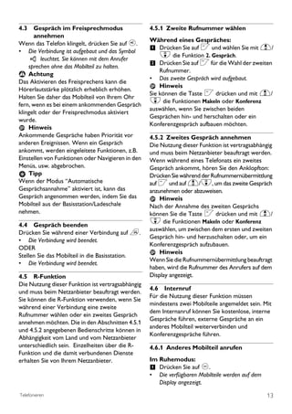 4.3 Gespräch im Freisprechmodus                    4.5.1 Zweite Rufnummer wählen
      annehmen
                                                   Während eines Gespräches:
Wenn das Telefon klingelt, drücken Sie auf v.
• Die Verbindung ist aufgebaut und das Symbol      1 Drücken Sie auf < und wählen Sie mit u/
          leuchtet. Sie können mit dem Anrufer
                                                       d die Funktion 2. Gespräch.
    sprechen ohne das Mobilteil zu halten.         2 Drücken Sie auf < für die Wahl der zweiten
 ! Achtung
                                                       Rufnummer.
                                                   •   Das zweite Gespräch wird aufgebaut.
Das Aktivieren des Freisprechens kann die
                                                       Hinweis
Hörerlautstärke plötzlich erheblich erhöhen.
                                                   Sie können die Taste < drücken und mit u/
Halten Sie daher das Mobilteil von Ihrem Ohr
fern, wenn es bei einem ankommenden Gespräch
                                                   d die Funktionen Makeln oder Konferenz
                                                   auswählen, wenn Sie zwischen beiden
klingelt oder der Freisprechmodus aktiviert
                                                   Gesprächen hin- und herschalten oder ein
wurde.
                                                   Konferenzgespräch aufbauen möchten.
    Hinweis
Ankommende Gespräche haben Priorität vor           4.5.2 Zweites Gespräch annehmen
anderen Ereignissen. Wenn ein Gespräch             Die Nutzung dieser Funktion ist vertragsabhängig
ankommt, werden eingeleitete Funktionen, z.B.      und muss beim Netzanbieter beauftragt werden.
Einstellen von Funktionen oder Navigieren in den   Wenn während eines Telefonats ein zweites
Menüs, usw. abgebrochen.                           Gespräch ankommt, hören Sie den Anklopfton:
    Tipp                                           Drücken Sie während der Rufnummernübermittlung
Wenn der Modus “Automatische                       auf < und auf u/d, um das zweite Gespräch
Gesprächsannahme’’ aktiviert ist, kann das         anzunehmen oder abzuweisen.
Gespräch angenommen werden, indem Sie das              Hinweis
Mobilteil aus der Basisstation/Ladeschale          Nach der Annahme des zweiten Gesprächs
nehmen.                                            können Sie die Taste < drücken und mit u/
4.4 Gespräch beenden
                                                   d die Funktionen Makeln oder Konferenz
                                                   auswählen, um zwischen dem ersten und zweiten
Drücken Sie während einer Verbindung auf e.
                                                   Gespräch hin- und herzuschalten oder, um ein
• Die Verbindung wird beendet.
                                                   Konferenzgespräch aufzubauen.
ODER
                                                       Hinweis
Stellen Sie das Mobilteil in die Basisstation.
                                                   Wenn Sie die Rufnummernübermittlung beauftragt
• Die Verbindung wird beendet.
                                                   haben, wird die Rufnummer des Anrufers auf dem
4.5 R-Funktion                                     Display angezeigt.
Die Nutzung dieser Funktion ist vertragsabhängig
                                                   4.6 Internruf
und muss beim Netzanbieter beauftragt werden.
                                                   Für die Nutzung dieser Funktion müssen
Sie können die R-Funktion verwenden, wenn Sie
                                                   mindestens zwei Mobilteile angemeldet sein. Mit
während einer Verbindung eine zweite
                                                   dem Internanruf können Sie kostenlose, interne
Rufnummer wählen oder ein zweites Gespräch
                                                   Gespräche führen, externe Gespräche an ein
annehmen möchten. Die in den Abschnitten 4.5.1
                                                   anderes Mobilteil weiterverbinden und
und 4.5.2 angegebenen Bedienschritte können in
                                                   Konferenzgespräche führen.
Abhängigkeit vom Land und vom Netzanbieter
unterschiedlich sein. Einzelheiten über die R-     4.6.1 Anderes Mobilteil anrufen
Funktion und die damit verbundenen Dienste
erhalten Sie von Ihrem Netzanbieter.               Im Ruhemodus:
                                                   1 Drücken Sie auf c.
                                                   •   Die verfügbaren Mobilteile werden auf dem
                                                       Display angezeigt.
Telefonieren                                                                                       13
 