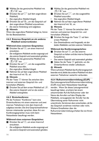 2 Wählen Sie das gewünschte Mobilteil mit              2 Wählen Sie das gewünschte Mobilteil mit
     u/d aus.                                              u/d aus.
3 Drücken Sie auf < (auf dem angerufenen               3 Drücken Sie auf <, um das ausgewählte
    Mobilteil).                                            Mobilteil anzurufen.
•   Das angerufene Mobilteil klingelt.                 •   Das angerufene Mobilteil klingelt.
4 Drücken Sie auf r, um das Gespräch auf               4 Nehmen Sie auf dem angerufenen Mobilteil
    dem angerufenen Mobilteil anzunehmen.                  den Internruf mit r an.
• Die interne Verbindung wird aufgebaut.                   Hinweis
    Hinweis                                            Mit der Taste c können Sie zwischen dem
Wenn das angerufene Mobilteil belegt ist, hören        internen und externen Gespräch hin- und
Sie das Besetztzeichen.                                herschalten (Makeln).
                                                       5 Drücken Sie lange die Taste c auf dem
4.6.2 Externes Gespräch an ein anderes                     ersten Mobilteil.
     Mobilteil weiterverbinden                         • Eine Dreierkonferenz wird hergestellt, mit den
Während eines externen Gespräches:                         beiden Mobilteilen und dem externen Teilnehmer.
1 Drücken Sie auf c, um einen Internruf                Während des Konferenzgespräches:
    einzuleiten.                                       1 Drücken Sie auf c, um das externe
• Die verfügbaren Mobilteile werden angezeigt und          Gespräch zu halten und das interne Gespräch
    das externe Gespräch wird automatisch gehalten.        fortzuführen.
2 Wählen Sie das gewünschte Mobilteil mit              • Das externe Gespräch wird automatisch gehalten.
    u/d aus.                                           2 Halten Sie die Taste c gedrückt, um die
3 Drücken Sie auf <, um das ausgewählte                    Dreierkonferenz wieder aufzubauen.
    Mobilteil anzurufen.                                   Hinweis
• Das angerufene Mobilteil klingelt.                   Wenn auf einem Mobilteil das Konferenzgespräch
4 Nehmen Sie auf dem angerufenen Mobilteil             beendet wird, bleibt das andere Mobilteil mit dem
    den Internruf mit r an.                            externen Teilnehmer weiterhin verbunden.
    Hinweis
Mit der Taste c können Sie zwischen dem                4.6.4 Rufnummernübermittlung (CLIP)
internen und externen Gespräch hin- und                Das Leistungsmerkmal Rufnummernübermittlung
herschalten (Makeln).                                  (CLIP) muss beim Netzanbieter beauftragt
5 Drücken Sie auf dem ersten Mobilteil auf e.          werden. Wenn Sie dieses Leitungsmerkmal
• Das externe Gespräch wird an das andere              beauftragt haben, erscheint bei einem
    Mobilteil weitergeleitet.                          ankommenden Ruf die Rufnummer oder der
                                                       Name des Anrufers auf dem Display des
4.6.3 Dreierkonferenz                                  Mobilteils, vorausgesetzt der Anrufer hat die
Mit der Funktion “Konferenz’’ kann eine                Übermittlung seiner Rufnummer nicht
Dreierkonferenz mit einem externen und zwei            unterdrückt. Sie können dann entscheiden, ob Sie
internen Teilnehmern (mit dem Internruf)               das Gespräch annehmen möchten oder nicht.
aufgebaut werden. Die drei Gesprächsteilnehmer         Weitere Einzelheiten über die
können miteinander sprechen; diese Art von             Rufnummernübermittlung erhalten Sie von Ihrem
Konferenzgesprächen muss nicht beim                    Netzanbieter.
Netzanbieter beauftragt werden.
Während eines externen Gespräches:
1 Drücken Sie auf c, um einen Internruf
     einzuleiten.
•    Die verfügbaren Mobilteile werden angezeigt und
     das externe Gespräch wird automatisch gehalten.

14                                                                                             Telefonieren
 