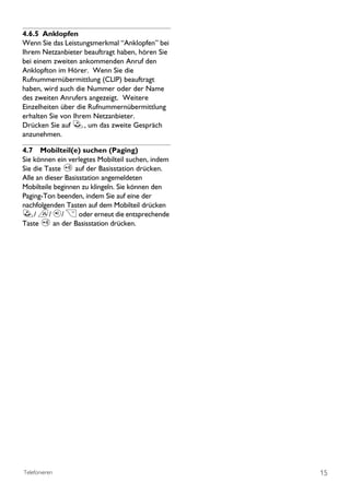 4.6.5 Anklopfen
Wenn Sie das Leistungsmerkmal “Anklopfen’’ bei
Ihrem Netzanbieter beauftragt haben, hören Sie
bei einem zweiten ankommenden Anruf den
Anklopfton im Hörer. Wenn Sie die
Rufnummernübermittlung (CLIP) beauftragt
haben, wird auch die Nummer oder der Name
des zweiten Anrufers angezeigt. Weitere
Einzelheiten über die Rufnummernübermittlung
erhalten Sie von Ihrem Netzanbieter.
Drücken Sie auf r, um das zweite Gespräch
anzunehmen.

4.7 Mobilteil(e) suchen (Paging)
Sie können ein verlegtes Mobilteil suchen, indem
Sie die Taste p auf der Basisstation drücken.
Alle an dieser Basisstation angemeldeten
Mobilteile beginnen zu klingeln. Sie können den
Paging-Ton beenden, indem Sie auf eine der
nachfolgenden Tasten auf dem Mobilteil drücken
r/ e/ v/ > oder erneut die entsprechende
Taste p an der Basisstation drücken.




Telefonieren                                       15
 