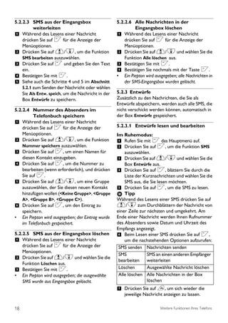 5.2.2.3 SMS aus der Eingangsbox                     5.2.2.6 Alle Nachrichten in der
          weiterleiten                                       Eingangsbox löschen
1 Während des Lesens einer Nachricht                1 Während des Lesens einer Nachricht
    drücken Sie auf < für die Anzeige der               drücken Sie auf < für die Anzeige der
    Menüoptionen.                                       Menüoptionen.
2 Drücken Sie auf u/d, um die Funktion              2 Drücken Sie auf u/d und wählen Sie die
    SMS bearbeiten auszuwählen.                         Funktion Alle löschen aus.
3 Drücken Sie auf < und geben Sie den Text          3 Bestätigen Sie mit <.
    ein.                                            4 Bestätigen Sie nochmals mit der Taste <.
4 Bestätigen Sie mit <.                             • Ein Piepton wird ausgegeben; alle Nachrichten in
5 Siehe auch die Schritte 4 und 5 im Abschnitt          der SMS-Eingangsbox wurden gelöscht.
    5.2.1 zum Senden der Nachricht oder wählen
    Sie Als Entw. speich, um die Nachricht in der   5.2.3 Entwürfe
    Box Entwürfe zu speichern.                      Zusätzlich zu den Nachrichten, die Sie als
                                                    Entwürfe abspeichern, werden auch alle SMS, die
5.2.2.4 Nummer des Absenders im                     nicht verschickt werden können, automatisch in
          Telefonbuch speichern                     der Box Entwürfe gespeichert.
1 Während des Lesens einer Nachricht
    drücken Sie auf < für die Anzeige der           5.2.3.1 Entwürfe lesen und bearbeiten
    Menüoptionen.                                   Im Ruhemodus:
2 Drücken Sie auf u/d, um die Funktion              1 Rufen Sie mit < das Hauptmenü auf.
    Nummer speichern auszuwählen.                   2 Drücken Sie auf <, um die Funktion SMS
3 Drücken Sie auf <, um einen Namen für                 auszuwählen.
    diesen Kontakt einzugeben.                      3 Drücken Sie auf u/d und wählen Sie die
4 Drücken Sie auf <, um die Nummer zu                   Box Entwürfe aus.
    bearbeiten (wenn erforderlich), und drücken     4 Drücken Sie auf <, blättern Sie durch die
    Sie auf <.                                          Liste der Kurznachrichten und wählen Sie die
5 Drücken Sie auf u/d, um eine Gruppe                   SMS aus, die Sie lesen möchten.
    auszuwählen, der Sie diesen neuen Kontakt       5 Drücken Sie auf <, um die SMS zu lesen.
    hinzufügen wollen (<Keine Gruppe>, <Gruppe          Tipp
    A>, <Gruppe B>, <Gruppe C>).                    Während des Lesens einer SMS drücken Sie auf
6 Drücken Sie auf <, um den Eintrag zu              u/d zum Durchblättern der Nachricht von
    speichern.                                      einer Zeile zur nächsten und umgekehrt. Am
• Ein Piepton wird ausgegeben; der Eintrag wurde    Ende einer Nachricht werden Ihnen Rufnummer
    im Telefonbuch gespeichert.                     des Absenders sowie Datum und Uhrzeit des
                                                    Empfangs angezeigt.
5.2.2.5 SMS aus der Eingangsbox löschen             6 Beim Lesen einer SMS drücken Sie auf <,
1 Während des Lesens einer Nachricht                    um die nachstehenden Optionen aufzurufen:
  drücken Sie auf < für die Anzeige der              SMS senden Nachrichten senden
  Menüoptionen.
                                                     SMS            SMS an einen anderen Empfänger
2 Drücken Sie auf u/d und wählen Sie die             bearbeiten     weiterleiten
  Funktion Löschen aus.
3 Bestätigen Sie mit <.                              Löschen        Ausgewählte Nachricht löschen
• Ein Piepton wird ausgegeben; die ausgewählte       Alle löschen Alle Nachrichten in der Box
  SMS wurde aus Eingangsbox gelöscht.                               löschen
                                                    7 Drücken Sie auf e, um sich wieder die
                                                        jeweilige Nachricht anzeigen zu lassen.

18                                                                        Weitere Funktionen Ihres Telefons
 