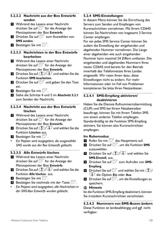 5.2.3.2 Nachricht aus der Box Entwürfe               5.2.4 SMS-Einstellungen
         senden                                      In diesem Menü können Sie die Einrichtung des
1 Während des Lesens einer Nachricht                 Servers zum Senden und Empfangen von
    drücken Sie auf < für die Anzeige der            Kurznachrichten vornehmen. Mit Ihrem CD645
    Menüoptionen der Box Entwürfe.                   können Sie Nachrichten von insgesamt 3 Service
2 Drücken Sie auf < zum Auswählen von                Center empfangen.
    SMS senden.                                      Für ein jedes SMS Service Center können Sie
3 Bestätigen Sie mit <.                              zudem die Einstellung der eingehenden und
                                                     abgehenden Nummer vornehmen. Die Länge
5.2.3.3 Nachrichten in der Box Entwürfe              einer abgehenden wie auch eingehenden
         bearbeiten                                  Nummer kann maximal 24 Ziffern umfassen. Die
1 Während des Lesens einer Nachricht                 eingehenden und abgehenden Nummern Ihres
    drücken Sie auf < für die Anzeige der            neuen CD645 sind bereits für den Betrieb
    Menüoptionen der Box Entwürfe.                   innerhalb des Telefonnetzes Ihres Landes
2 Drücken Sie auf u/d und wählen Sie die             eingestellt. Wir raten Ihnen dazu, diese
    Funktion SMS bearbeiten.                         Einstellungen nicht zu ändern. Für mehr
3 Drücken Sie auf < und geben Sie den Text           Informationen oder im Fall von Problemen
    ein.                                             kontaktieren Sie bitte Ihren Netzanbieter.
4 Bestätigen Sie mit <.
5 Siehe die Schritte 4 und 5 im Abschnitt 5.2.1      5.2.4.1 SMS-Empfang aktivieren/
    zum Senden der Nachricht.                                   deaktivieren
                                                     Haben Sie die Dienste Rufnummernübermittlung
5.2.3.4 Nachricht aus der Box Entwürfe               (CLIP) und SMS bei Ihrem Netzbetreiber
         löschen                                     beauftragt, können Sie mit Ihrem Telefon SMS
1 Während des Lesens einer Nachricht                 von einem anderen Telefon empfangen.
    drücken Sie auf < für die Anzeige der            Standardmäßig ist die Funktion SMS-Empfang
    Menüoptionen der Box Entwürfe.                   aktiviert, Sie können also Kurznachrichten
2 Drücken Sie auf u/d und wählen Sie die             empfangen.
    Funktion Löschen aus.
3 Bestätigen Sie mit <.                              Im Ruhemodus:
• Ein Piepton wird ausgegeben; die ausgewählte       1 Rufen Sie mit < das Hauptmenü auf.
    SMS wurde aus der Box Entwürfe gelöscht.         2 Drücken Sie auf <, um die Funktion SMS
                                                        auszuwählen.
5.2.3.5 Alle Entwürfe löschen                        3 Drücken Sie auf u/d und wählen Sie
1 Während des Lesens einer Nachricht                    SMS-Einstell. aus.
    drücken Sie auf < für die Anzeige der            4 Drücken Sie auf < zum Aufrufen von SMS-
    Menüoptionen der Box Entwürfe.                      Empfang.
2 Drücken Sie auf u/d und wählen Sie die             5 Drücken Sie auf < und wählen Sie mit u/
    Funktion Alle löschen aus.                          d die Option Ein oder Aus.
3 Bestätigen Sie mit <.                              6 Drücken Sie auf <, um die Einstellungen zu
4 Bestätigen Sie nochmals mit der Taste <.                speichern.
• Ein Piepton wird ausgegeben; alle Nachrichten in        Hinweis
    der SMS-Box Entwürfe wurden gelöscht.            Ist die Funktion SMS-Empfang deaktiviert, können
                                                     Sie trotzdem Kurznachrichten verschicken.

                                                     5.2.4.2 Nummern von SMS-Boxen ändern
                                                     Diese Funktion ist landesabhängig und ggf. nicht
                                                     verfügbar.

Weitere Funktionen Ihres Telefons                                                                  19
 