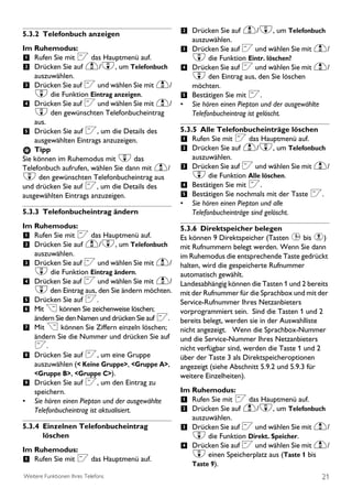 5.3.2 Telefonbuch anzeigen                         2 Drücken Sie auf u/d, um Telefonbuch
                                                       auszuwählen.
Im Ruhemodus:                                      3 Drücken Sie auf < und wählen Sie mit u/
1 Rufen Sie mit < das Hauptmenü auf.                   d die Funktion Eintr. löschen?
2 Drücken Sie auf u/d, um Telefonbuch              4 Drücken Sie auf < und wählen Sie mit u/
    auszuwählen.                                     d den Eintrag aus, den Sie löschen
3 Drücken Sie auf < und wählen Sie mit u/            möchten.
    d die Funktion Eintrag anzeigen.               5 Bestätigen Sie mit <.
4 Drücken Sie auf < und wählen Sie mit u/          • Sie hören einen Piepton und der ausgewählte
    d den gewünschten Telefonbucheintrag             Telefonbucheintrag ist gelöscht.
    aus.
5 Drücken Sie auf <, um die Details des            5.3.5 Alle Telefonbucheinträge löschen
    ausgewählten Eintrags anzuzeigen.              1 Rufen Sie mit < das Hauptmenü auf.
    Tipp                                           2 Drücken Sie auf u/d, um Telefonbuch
Sie können im Ruhemodus mit d das                      auszuwählen.
Telefonbuch aufrufen, wählen Sie dann mit u/       3 Drücken Sie auf < und wählen Sie mit u/
d den gewünschten Telefonbucheintrag aus               d die Funktion Alle löschen.
und drücken Sie auf <, um die Details des          4 Bestätigen Sie mit <.
ausgewählten Eintrags anzuzeigen.                  5 Bestätigen Sie nochmals mit der Taste <.
                                                   •   Sie hören einen Piepton und alle
5.3.3 Telefonbucheintrag ändern                        Telefonbucheinträge sind gelöscht.
Im Ruhemodus:                                      5.3.6 Direktspeicher belegen
1 Rufen Sie mit < das Hauptmenü auf.               Es können 9 Direktspeicher (Tasten 1 bis 9)
2 Drücken Sie auf u/d, um Telefonbuch              mit Rufnummern belegt werden. Wenn Sie dann
    auszuwählen.                                   im Ruhemodus die entsprechende Taste gedrückt
3 Drücken Sie auf < und wählen Sie mit u/          halten, wird die gespeicherte Rufnummer
    d die Funktion Eintrag ändern.                 automatisch gewählt.
4 Drücken Sie auf < und wählen Sie mit u/          Landesabhängig können die Tasten 1 und 2 bereits
    d den Eintrag aus, den Sie ändern möchten.     mit der Rufnummer für die Sprachbox und mit der
5 Drücken Sie auf <.                               Service-Rufnummer Ihres Netzanbieters
6 Mit > können Sie zeichenweise löschen;           vorprogrammiert sein. Sind die Tasten 1 und 2
    ändern Sie den Namen und drücken Sie auf <..   bereits belegt, werden sie in der Auswahlliste
7 Mit > können Sie Ziffern einzeln löschen;        nicht angezeigt. Wenn die Sprachbox-Nummer
  ändern Sie die Nummer und drücken Sie auf        und die Service-Nummer Ihres Netzanbieters
  <.                                               nicht verfügbar sind, werden die Taste 1 und 2
8 Drücken Sie auf <, um eine Gruppe                über der Taste 3 als Direktspeicheroptionen
  auszuwählen (< Keine Gruppe>, <Gruppe A>,        angezeigt (siehe Abschnitt 5.9.2 und 5.9.3 für
  <Gruppe B>, <Gruppe C>).                         weitere Einzelheiten).
9 Drücken Sie auf <, um den Eintrag zu
  speichern.                                       Im Ruhemodus:
• Sie hören einen Piepton und der ausgewählte      1 Rufen Sie mit < das Hauptmenü auf.
  Telefonbucheintrag ist aktualisiert.             2 Drücken Sie auf u/d, um Telefonbuch
                                                       auszuwählen.
5.3.4 Einzelnen Telefonbucheintrag                 3 Drücken Sie auf < und wählen Sie mit u/
      löschen                                          d die Funktion Direkt. Speicher.
Im Ruhemodus:                                      4 Drücken Sie auf < und wählen Sie mit u/
                                                       d einen Speicherplatz aus (Taste 1 bis
1 Rufen Sie mit < das Hauptmenü auf.                   Taste 9).
Weitere Funktionen Ihres Telefons                                                                  21
 