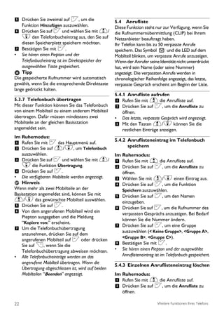 5 Drücken Sie zweimal auf <, um die                  5.4 Anrufliste
    Funktion Hinzufügen auszuwählen.                 Diese Funktion steht nur zur Verfügung, wenn Sie
6 Drücken Sie auf < und wählen Sie mit u/            die Rufnummernübermittlung (CLIP) bei Ihrem
    d den Telefonbucheintrag aus, den Sie auf        Netzanbieter beauftragt haben.
    diesen Speicherplatz speichern möchten.          Ihr Telefon kann bis zu 50 verpasste Anrufe
7 Bestätigen Sie mit <.                              speichern. Das Symbol       und die LED auf dem
• Sie hören einen Piepton und der                    Mobilteil blinken, um verpasste Anrufe anzuzeigen.
    Telefonbucheintrag ist im Direktspeicher der     Wenn der Anrufer seine Identität nicht unterdrückt
    ausgewählten Taste gespeichert.                  hat, wird sein Name (oder seine Nummer)
    Tipp                                             angezeigt. Die verpassten Anrufe werden in
Die gespeicherte Rufnummer wird automatisch          chronologischer Reihenfolge angezeigt, das letzte,
gewählt, wenn Sie die entsprechende Direkttaste      verpasste Gespräch erscheint am Beginn der Liste.
lange gedrückt halten.
                                                     5.4.1 Anrufliste aufrufen
5.3.7 Telefonbuch übertragen                         1 Rufen Sie mit u die Anrufliste auf.
Mit dieser Funktion können Sie das Telefonbuch       2 Drücken Sie auf <, um die Anrufliste zu
von einem Mobilteil zu einem anderem Mobilteil         öffnen.
übertragen. Dafür müssen mindestens zwei             • Das letzte, verpasste Gespräch wird angezeigt.
Mobilteile an der gleichen Basisstation              3 Mit den Tasten u/d können Sie die
angemeldet sein.                                       restlichen Einträge anzeigen.
Im Ruhemodus:
                                                     5.4.2 Anruflisteneintrag im Telefonbuch
1 Rufen Sie mit < das Hauptmenü auf.                       speichern
2 Drücken Sie auf u/d, um Telefonbuch
     auszuwählen.                                    Im Ruhemodus:
3 Drücken Sie auf < und wählen Sie mit u/ 1             Rufen Sie mit u die Anrufliste auf.
  d die Funktion Übertragung.                  2        Drücken Sie auf <, um die Anrufliste zu
4 Drücken Sie auf <..                                   öffnen.
• Die verfügbaren Mobilteile werden angezeigt. 3        Wählen Sie mit u/d einen Eintrag aus.
  Hinweis                                      4        Drücken Sie auf <, um die Funktion
Wenn mehr als zwei Mobilteile an der                    Speichern auszuwählen.
Basisstation angemeldet sind, können Sie mit
                                                     5 Drücken Sie auf <, um den Namen
u/d das gewünschte Mobilteil auswählen.                 einzugeben.
5 Drücken Sie auf <.                                 6 Drücken Sie auf <, um die Rufnummer des
6 Von dem angerufenen Mobilteil wird ein                verpassten Gesprächs anzuzeigen. Bei Bedarf
    Piepton ausgegeben und die Meldung
                                                        können Sie die Nummer ändern.
    “Kopiere von:” erscheint.
                                                     7 Drücken Sie auf <, um eine Gruppe
7 Um die Telefonbuchübertragung                         auszuwählen (< Keine Gruppe>, <Gruppe A>,
    anzunehmen, drücken Sie auf dem
                                                        <Gruppe B>, <Gruppe C>).
    angerufenen Mobilteil auf < oder drücken
    Sie auf >, wenn Sie die                          8 Bestätigen Sie mit <.
    Telefonbuchübertragung abweisen möchten.         • Sie hören einen Piepton und der ausgewählte
• Alle Telefonbucheinträge werden an das                Anruflisteneintrag ist im Telefonbuch gespeichert.
    angerufene Mobilteil übertragen. Wenn die
                                                     5.4.3 Einzelnen Anruflisteneintrag löschen
    Übertragung abgeschlossen ist, wird auf beiden
    Mobilteilen “Beenden” angezeigt.                 Im Ruhemodus:
                                                     1 Rufen Sie mit u die Anrufliste auf.
                                                     2 Drücken Sie auf <, um die Anrufliste zu
                                                         öffnen.

22                                                                          Weitere Funktionen Ihres Telefons
 