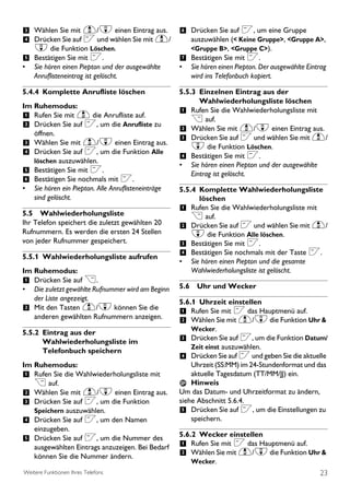 3 Wählen Sie mit u/d einen Eintrag aus. 6 Drücken Sie auf <, um eine Gruppe
4 Drücken Sie auf < und wählen Sie mit u/ auszuwählen (< Keine Gruppe>, <Gruppe A>,
    d die Funktion Löschen.                               <Gruppe B>, <Gruppe C>).
5 Bestätigen Sie mit <.                               7 Bestätigen Sie mit <.
•   Sie hören einen Piepton und der ausgewählte       •   Sie hören einen Piepton. Der ausgewählte Eintrag
    Anruflisteneintrag ist gelöscht.                      wird ins Telefonbuch kopiert.

5.4.4 Komplette Anrufliste löschen                    5.5.3 Einzelnen Eintrag aus der
                                                             Wahlwiederholungsliste löschen
Im Ruhemodus:
                                                      1 Rufen Sie die Wahlwiederholungsliste mit
1 Rufen Sie mit u die Anrufliste auf.                     > auf.
2 Drücken Sie auf <, um die Anrufliste zu             2 Wählen Sie mit u/d einen Eintrag aus.
    öffnen.
                                                      3 Drücken Sie auf < und wählen Sie mit u/
3 Wählen Sie mit u/d einen Eintrag aus.                   d die Funktion Löschen.
4 Drücken Sie auf <, um die Funktion Alle             4 Bestätigen Sie mit <.
    löschen auszuwählen.
                                                      • Sie hören einen Piepton und der ausgewählte
5 Bestätigen Sie mit <.                                   Eintrag ist gelöscht.
6 Bestätigen Sie nochmals mit <.
•   Sie hören ein Piepton. Alle Anruflisteneinträge   5.5.4 Komplette Wahlwiederholungsliste
    sind gelöscht.                                          löschen
                                                      1 Rufen Sie die Wahlwiederholungsliste mit
5.5 Wahlwiederholungsliste                                > auf.
Ihr Telefon speichert die zuletzt gewählten 20
                                                      2 Drücken Sie auf < und wählen Sie mit u/
Rufnummern. Es werden die ersten 24 Stellen               d die Funktion Alle löschen.
von jeder Rufnummer gespeichert.                      3 Bestätigen Sie mit <.
5.5.1 Wahlwiederholungsliste aufrufen                 4 Bestätigen Sie nochmals mit der Taste <.
                                                      • Sie hören einen Piepton und die gesamte
Im Ruhemodus:                                             Wahlwiederholungsliste ist gelöscht.
1 Drücken Sie auf >.
• Die zuletzt gewählte Rufnummer wird am Beginn       5.6 Uhr und Wecker
  der Liste angezeigt.                                5.6.1 Uhrzeit einstellen
2 Mit den Tasten u/d können Sie die                   1 Rufen Sie mit < das Hauptmenü auf.
  anderen gewählten Rufnummern anzeigen.
                                                      2 Wählen Sie mit u/d die Funktion Uhr &
                                                          Wecker.
5.5.2 Eintrag aus der
      Wahlwiederholungsliste im                       3 Drücken Sie auf <, um die Funktion Datum/
                                                          Zeit einst auszuwählen.
      Telefonbuch speichern
                                                      4 Drücken Sie auf < und geben Sie die aktuelle
Im Ruhemodus:                                             Uhrzeit (SS:MM) im 24-Stundenformat und das
1 Rufen Sie die Wahlwiederholungsliste mit                aktuelle Tagesdatum (TT/MM/JJ) ein.
    > auf.                                                Hinweis
2 Wählen Sie mit u/d einen Eintrag aus.               Um das Datum- und Uhrzeitformat zu ändern,
3 Drücken Sie auf <, um die Funktion                  siehe Abschnitt 5.6.4.
    Speichern auszuwählen.                            5 Drücken Sie auf <, um die Einstellungen zu
4 Drücken Sie auf <, um den Namen                         speichern.
    einzugeben.
                                                      5.6.2 Wecker einstellen
5 Drücken Sie auf <, um die Nummer des
    ausgewählten Eintrags anzuzeigen. Bei Bedarf      1 Rufen Sie mit < das Hauptmenü auf.
    können Sie die Nummer ändern.                     2 Wählen Sie mit u/d die Funktion Uhr &
                                                          Wecker.
Weitere Funktionen Ihres Telefons                                                                      23
 