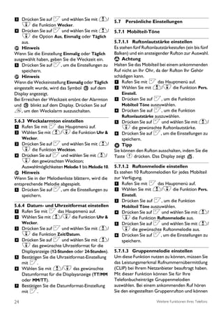 3 Drücken Sie auf < und wählen Sie mit u/ 5.7 Persönliche Einstellungen
     d die Funktion Wecker.
4 Drücken Sie auf < und wählen Sie mit u/ 5.7.1 Mobilteil-Töne
    d die Option Aus, Einmalig oder Täglich
    aus.                                             5.7.1.1 Ruftonlautstärke einstellen
    Hinweis                                          Es stehen fünf Ruftonlautstärkestufen (ein bis fünf
Wenn Sie die Einstellung Einmalig oder Täglich       Balken) und ein ansteigender Rufton zur Auswahl.
ausgewählt haben, geben Sie die Weckzeit ein.         ! Achtung
5 Drücken Sie auf <, um die Einstellungen zu         Halten Sie das Mobilteil bei einem ankommenden
    speichern.                                       Ruf nicht an Ihr Ohr, da der Rufton Ihr Gehör
    Hinweis                                          schädigen kann.
Wenn die Weckeinstellung Einmalig oder Täglich       1 Rufen Sie mit < das Hauptmenü auf.
eingestellt wurde, wird das Symbol     auf dem       2 Wählen Sie mit u/d die Funktion Pers.
Display angezeigt.                                       Einstell.
Bei Erreichen der Weckzeit ertönt der Alarmton       3 Drücken Sie auf <, um die Funktion
und      blinkt auf dem Display. Drücken Sie auf         Mobilteil Töne auszuwählen.
e, um den Weckalarm auszuschalten.                   4 Drücken Sie auf <, um die Funktion
                                                         Ruftonlautstärke auszuwählen.
5.6.3 Weckalarmton einstellen                        5 Drücken Sie auf < und wählen Sie mit u/
1 Rufen Sie mit < das Hauptmenü auf.                     d die gewünschte Ruftonlautstärke.
2 Wählen Sie mit u/d die Funktion Uhr &              6 Drücken Sie auf <, um die Einstellungen zu
    Wecker.                                              speichern.
3 Drücken Sie auf < und wählen Sie mit u/                Tipp
    d die Funktion Weckton.                          Sie können den Rufton ausschalten, indem Sie die
4 Drücken Sie auf < und wählen Sie mit u/            Taste # drücken. Das Display zeigt      .
    d den gewünschten Weckton;
    Auswahlmöglichkeiten Melodie 1 bis Melodie 10.   5.7.1.2 Ruftonmelodie einstellen
    Hinweis                                          Es stehen 10 Ruftonmelodien für jedes Mobilteil
Wenn Sie in der Melodienliste blättern, wird die     zur Verfügung.
entsprechende Melodie abgespielt.                    1 Rufen Sie mit < das Hauptmenü auf.
5 Drücken Sie auf <, um die Einstellungen zu         2 Wählen Sie mit u/d die Funktion Pers.
    speichern.                                           Einstell.
                                                     3 Drücken Sie auf <, um die Funktion
5.6.4 Datum- und Uhrzeitformat einstellen                Mobilteil Töne auszuwählen.
1 Rufen Sie mit < das Hauptmenü auf.                 4 Drücken Sie auf < und wählen Sie mit u/
2 Wählen Sie mit u/d die Funktion Uhr &                  d die Funktion Ruftonmelodie aus.
     Wecker.                                         5 Drücken Sie auf < und wählen Sie mit u/
3 Drücken Sie auf < und wählen Sie mit u/                d die gewünschte Ruftonmelodie aus.
  d die Funktion Zeit/Datum.              6              Drücken Sie auf <, um die Einstellungen zu
4 Drücken Sie auf < und wählen Sie mit u/                speichern.
  d das gewünschte Uhrzeitformat für die
     Displayanzeige (12-Stunden oder 24-Stunden).    5.7.1.3 Gruppenmelodie einstellen
5 Bestätigen Sie die Uhrzeitformat-Einstellung       Um diese Funktion nutzen zu können, müssen Sie
     mit <.                                          das Leistungsmerkmal Rufnummernübermittlung
6 Wählen Sie mit u/d das gewünschte                  (CLIP) bei Ihrem Netzanbieter beauftragt haben.
  Datumformat für die Displayanzeige (TT/MM          Mit dieser Funktion können Sie für Ihre
  oder MM/TT).                                       Telefonbucheinträge Gruppenmelodien
7 Bestätigen Sie die Datumformat-Einstellung         auswählen. Bei einem ankommenden Ruf hören
  mit <.                                             Sie den eingestellten Gruppenrufton und können

24                                                                         Weitere Funktionen Ihres Telefons
 