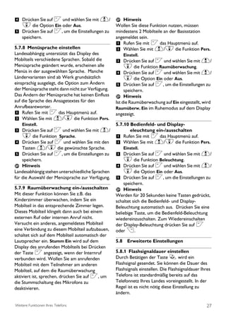 4 Drücken Sie auf < und wählen Sie mit u/            Hinweis
  d die Option Ein oder Aus.                      Wollen Sie diese Funktion nutzen, müssen
5 Drücken Sie auf <, um die Einstellungen zu      mindestens 2 Mobilteile an der Basisstation
    speichern.                                    angemeldet sein.
                                                  1 Rufen Sie mit < das Hauptmenü auf.
5.7.8 Menüsprache einstellen                      2 Wählen Sie mit u/d die Funktion Pers.
Landesabhängig unterstützt das Display des            Einstell.
Mobilteils verschiedene Sprachen. Sobald die      3 Drücken Sie auf < und wählen Sie mit u/
Menüsprache geändert wurde, erscheinen alle           d die Funktion Raumüberwachung.
Menüs in der ausgewählten Sprache. Manche         4 Drücken Sie auf < und wählen Sie mit u/
Ländervarianten sind ab Werk grundsätzlich            d die Option Ein oder Aus.
einsprachig ausgelegt, die Option zum Ändern      5 Drücken Sie auf <, um die Einstellungen zu
der Menüsprache steht dann nicht zur Verfügung.        speichern.
Das Ändern der Menüsprache hat keinen Einfluss         Hinweis
auf die Sprache des Ansagetextes für den          Ist die Raumüberwachung auf Ein eingestellt, wird
Anrufbeantworter.                                 Raumüberw. Ein im Ruhemodus auf dem Display
1 Rufen Sie mit < das Hauptmenü auf.              angezeigt.
2 Wählen Sie mit u/d die Funktion Pers.
    Einstell.                                     5.7.10 Bedienfeld- und Display-
3 Drücken Sie auf < und wählen Sie mit u/                eleuchtung ein-/ausschalten
    d die Funktion          Sprache.              1 Rufen Sie mit < das Hauptmenü auf.
4 Drücken Sie auf < und wählen Sie mit den        2 Wählen Sie mit u/d die Funktion Pers.
    Tasten u/d die gewünschte Sprache.                Einstell.
5 Drücken Sie auf <, um die Einstellungen zu      3 Drücken Sie auf < und wählen Sie mit u/
    speichern.                                        d die Funktion Beleuchtung.
    Hinweis                                       4 Drücken Sie auf < und wählen Sie mit u/
Landesabhängig stehen unterschiedliche Sprachen       d die Option Ein oder Aus.
für die Auswahl der Menüsprache zur Verfügung.    5 Drücken Sie auf <, um die Einstellungen zu
                                                      speichern.
5.7.9 Raumüberwachung ein-/ausschalten                Hinweis
Mit dieser Funktion können Sie z.B. das           Werden für 20 Sekunden keine Tasten gedrückt,
Kinderzimmer überwachen, indem Sie ein            schaltet sich die Bedienfeld- und Display-
Mobilteil in das entsprechende Zimmer legen.      Beleuchtung automatisch aus. Drücken Sie eine
Dieses Mobilteil klingelt dann auch bei einem     beliebige Taste, um die Bedienfeld-Beleuchtung
externen Ruf oder internen Anruf nicht.           wiedereinzuschalten. Zum Wiedereinschalten
Versucht ein anderes, angemeldetes Mobilteil      der Display-Beleuchtung drücken Sie auf <
eine Verbindung zu diesem Mobilteil aufzubauen,   oder >.
schaltet sich auf dem Mobilteil automatisch der
Lautsprecher ein. Stumm Ein wird auf dem          5.8 Erweiterte Einstellungen
Display des anrufenden Mobilteils bei Drücken
der Taste < angezeigt, wenn der Internruf         5.8.1 Flashsignaldauer einstellen
verbunden wird. Wollen Sie am anrufenden          Durch Betätigen der Taste r wird ein
Mobilteil mit dem Teilnehmer am anderen           Flashsignal gesendet. Sie können die Dauer des
Mobilteil, auf dem die Raumüberwachung            Flashsignals einstellen. Die Flashsignaldauer Ihres
aktiviert ist, sprechen, drücken Sie auf <, um    Telefons ist standardmäßig bereits auf das
die Stummschaltung des Mikrofons zu               Telefonnetz Ihres Landes voreingestellt. In der
deaktivieren.                                     Regel ist es nicht nötig diese Einstellung zu
                                                  ändern.

Weitere Funktionen Ihres Telefons                                                                  27
 