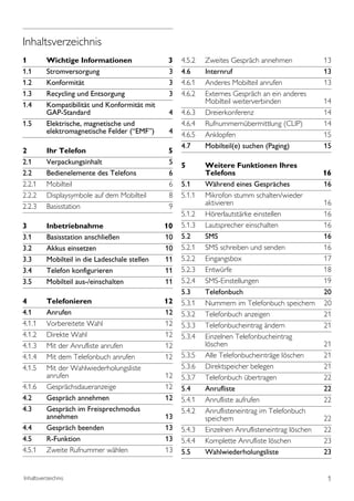 Inhaltsverzeichnis
1         Wichtige Informationen                3    4.5.2   Zweites Gespräch annehmen              13
1.1       Stromversorgung                       3    4.6     Internruf                              13
1.2       Konformität                           3    4.6.1   Anderes Mobilteil anrufen              13
1.3       Recycling und Entsorgung              3    4.6.2   Externes Gespräch an ein anderes
1.4       Kompatibilität und Konformität mit                 Mobilteil weiterverbinden              14
          GAP-Standard                           4   4.6.3   Dreierkonferenz                        14
1.5       Elektrische, magnetische und               4.6.4   Rufnummernübermittlung (CLIP)          14
          elektromagnetische Felder (“EMF’’)     4   4.6.5   Anklopfen                              15
                                                     4.7     Mobilteil(e) suchen (Paging)           15
2         Ihr Telefon                            5
2.1       Verpackungsinhalt                      5   5       Weitere Funktionen Ihres
2.2       Bedienelemente des Telefons            6           Telefons                               16
2.2.1     Mobilteil                              6   5.1     Während eines Gespräches               16
2.2.2     Displaysymbole auf dem Mobilteil       8   5.1.1   Mikrofon stumm schalten/wieder
2.2.3     Basisstation                           9           aktivieren                             16
                                                     5.1.2   Hörerlautstärke einstellen             16
3         Inbetriebnahme                        10   5.1.3   Lautsprecher einschalten               16
3.1       Basisstation anschließen              10   5.2     SMS                                    16
3.2       Akkus einsetzen                       10   5.2.1   SMS schreiben und senden               16
3.3       Mobilteil in die Ladeschale stellen   11   5.2.2   Eingangsbox                            17
3.4       Telefon konfigurieren                 11   5.2.3   Entwürfe                               18
3.5       Mobilteil aus-/einschalten            11   5.2.4   SMS-Einstellungen                      19
                                                     5.3     Telefonbuch                            20
4         Telefonieren                          12   5.3.1   Nummern im Telefonbuch speichern       20
4.1       Anrufen                               12   5.3.2   Telefonbuch anzeigen                   21
4.1.1     Vorbereitete Wahl                     12   5.3.3   Telefonbucheintrag ändern              21
4.1.2     Direkte Wahl                          12   5.3.4   Einzelnen Telefonbucheintrag
4.1.3     Mit der Anrufliste anrufen            12           löschen                                21
4.1.4     Mit dem Telefonbuch anrufen           12   5.3.5   Alle Telefonbucheinträge löschen       21
4.1.5     Mit der Wahlwiederholungsliste             5.3.6   Direktspeicher belegen                 21
          anrufen                               12   5.3.7   Telefonbuch übertragen                 22
4.1.6     Gesprächsdaueranzeige                 12   5.4     Anrufliste                             22
4.2       Gespräch annehmen                     12   5.4.1   Anrufliste aufrufen                    22
4.3       Gespräch im Freisprechmodus                5.4.2   Anruflisteneintrag im Telefonbuch
          annehmen                              13           speichern                              22
4.4       Gespräch beenden                      13   5.4.3   Einzelnen Anruflisteneintrag löschen   22
4.5       R-Funktion                            13   5.4.4   Komplette Anrufliste löschen           23
4.5.1     Zweite Rufnummer wählen               13   5.5     Wahlwiederholungsliste                 23


Inhaltsverzeichnis                                                                                   1
 
