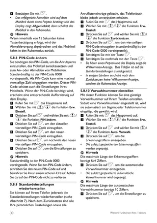 6 Bestätigen Sie mit <.                              Anruflisteneinträge gelöscht, das Telefonbuch
•  Das erfolgreiche Abmelden wird auf dem            bleibt jedoch unverändert erhalten.
   Mobilteil durch einen Piepton bestätigt und das   1 Rufen Sie mit < das Hauptmenü auf.
   Display zeigt Abgemeldet!, dann schaltet das      2 Wählen Sie mit u/d die Funktion Erw.
   Mobilteil in den Ruhemodus.                           Einstell.
   Hinweis                                           3 Drücken Sie auf < und wählen Sie mit u/
Wenn innerhalb von 15 Sekunden keine                     d die Funktion Zurücksetzen.
Tastenbetätigung erfolgt, wird der                   4 Drücken Sie auf <, um den vierstelligen
Abmeldevorgang abgebrochen und das Mobilteil           PIN-Code einzugeben (standardmäßig ist der
kehrt in den Ruhemodus zurück.                         PIN-Code 0000 voreingestellt).
                                                     5 Bestätigen Sie mit der Taste <.
5.8.8 PIN-Code ändern                                6 Bestätigen Sie nochmals mit der Taste <.
Sie benötigen den PIN-Code, um die Anrufsperre       • Sie hören einen Piepton und das Display zeigt die
einzustellen, das Mobilteil zurückzusetzen und         Willkommen-Anzeige. Das Telefon ist auf die
zum An- oder Abmelden von Mobilteilen.                 Standardeinstellungen zurückgesetzt.
Standardmäßig ist der PIN-Code 0000                  • In einigen Ländern erscheint nach dem
voreingestellt. Als PIN-Code kann eine maximal         Zurücksetzen keine Willkommen-Anzeige,
vierstellige Zahl eingegeben werden. Dieser PIN-       sondern die Ruhemodus-Anzeige.
Code schützt auch die Einstellungen Ihres
Mobilteils. Wenn der PIN-Code benötigt wird,         5.8.10 Vorwahlnummer einstellen
erscheint eine entsprechende Aufforderung auf        Mit dieser Funktion können Sie eine günstige
dem Display.                                         Vorwahlnummer auf Ihrem Telefon einstellen.
1 Rufen Sie mit < das Hauptmenü auf.                 Sobald eine Vorwahlnummer eingestellt ist, wird
2 Wählen Sie mit u/d die Funktion Erw.               sie automatisch am Beginn jeder Telefonnummer
     Einstell.                                       eingefügt, die gewählt wird.
3 Drücken Sie auf < und wählen Sie mit u/            1 Rufen Sie mit < das Hauptmenü auf.
     d die Funktion PIN ändern.                      2 Wählen Sie mit u/d die Funktion Erw.
4 Drücken Sie auf <, um den aktuellen                    Einstell.
    vierstelligen PIN-Code einzugeben.               3 Drücken Sie auf < und wählen Sie mit u/
5 Drücken Sie auf <, um den neuen                        d die Funktion Auto. Vorwahl.
    vierstelligen PIN-Code einzugeben.               4 Drücken Sie auf <, um die
6 Drücken Sie auf <, um nochmals den neuen               Erkennungsziffern einzugeben.
    vierstelligen PIN-Code einzugeben.               •   Die zuletzt gespeicherten Erkennungsziffern
7 Drücken Sie auf <, um die Einstellungen zu             werden angezeigt.
    speichern.                                           Hinweis
    Hinweis                                          Die maximale Länge der Erkennungsziffern
Standardmäßig ist der PIN-Code 0000                  beträgt fünf Ziffern.
voreingestellt. Wenn Sie den PIN-Code ändern,        5 Drücken Sie auf <, um die automatische
schreiben Sie den neuen PIN-Code auf und                 Vorwahlnummer einzugeben.
bewahren Sie ihn an einem sicheren Ort auf. Achten   • Die zuletzt gespeicherte automatische
Sie darauf den PIN-Code nicht zu verlieren.              Vorwahlnummer wird angezeigt.
                                                         Hinweis
5.8.9 Standardeinstellungen                          Die maximale Länge der automatischen
       wiederherstellen                              Vorwahlnummer beträgt 10 Ziffern.
Sie können auf Ihrem Telefon jederzeit die           6 Drücken Sie auf <, um die Einstellungen zu
Standardeinstellungen wiederherstellen (siehe            speichern.
Abschnitt 7). Nach dem Zurücksetzen sind alle
Ihre persönlichen Einstellungen sowie alle

30                                                                          Weitere Funktionen Ihres Telefons
 