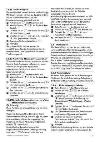 5.8.11 Land einstellen                               Netzwerk deaktivieren, so können Sie diese
Die Verfügbarkeit dieses Menüs ist landesabhängig.   Funktion immer noch über Ihr Telefon
Mit dieser Funktion können Sie das Land ändern,      ausschalten. Wollen Sie die
das im Willkommen-Modus bei der                      Benachrichtigungsfunktion deaktivieren, so wird
Erstinbetriebnahme eingestellt wurde.                die MWI-Funktion dementsprechend auch auf
                                                     allen anderen Mobilteilen, die an der gleichen
1 Rufen Sie mit < das Hauptmenü auf.
                                                     Basisstation angemeldet sind, deaktiviert.
2 Wählen Sie mit u/d die Funktion Erw.
    Einstell.                                        1 Rufen Sie mit < das Hauptmenü auf.
3 Drücken Sie auf < und wählen Sie mit u/            2 Wählen Sie mit u/d Erw. Einstell. aus.
    d die Funktion Land.                             3 Drücken Sie < und u/d zum
                                                         Auswählen von MW Indikation.
4 Drücken Sie auf < und wählen Sie mit u/
    d das gewünschte Land aus.                       4 Bestätigen Sie mit <. Die MWI-Funktion ist
                                                         damit deaktiviert.
5 Bestätigen Sie Ihre Auswahl mit <.
    Hinweis                                          5.9 Netzdienste
Nach Auswahl des Landes werden die                   Mit diesem Menü können Sie auf landes- und
netzabhängigen Standardeinstellungen für das         vertragsabhängige Netzdienste zugreifen sowie
entsprechende Land automatisch auf Ihrem             Dienste aktivieren oder deaktivieren. Erkundigen
Telefon eingestellt.                                 Sie sich bei Ihrem Netzanbieter über die in Ihrem
5.8.12 Konferenz-Modus ein-/ausschalten              Heimatnetz angebotenen Dienste.
Wenn der Konferenz-Modus aktiviert ist, können       Die in Ihrem Telefon voreingestellten
Sie eine Dreierkonferenz aufbauen, mit einem         Standardnummern und Werte sind bereits auf das
anderen an der gleichen Basisstation                 Telefonnetz Ihres Landes abgestimmt. In der Regel
angemeldeten Mobilteil und einem externen            ist es nicht nötig diese Einstellungen zu ändern.
Gesprächsteilnehmer.                                 5.9.1 Rufumleitung
1 Rufen Sie mit < das Hauptmenü auf.                 Es stehen drei Optionen für die Rufumleitung zur
2 Wählen Sie mit u/d die Funktion Erw.               Verfügung: Generelle Rufumleitung, Rufumleitung
    Einstell.                                        bei besetzt und Rufumleitung, wenn keine Antwort.
3 Drücken Sie auf < und wählen Sie mit u/
    d die Funktion Konferenz.                        5.9.1.1 Rufumleitung aktivieren
4 Drücken Sie auf <, um die Option Ein oder          1 Rufen Sie mit < das Hauptmenü auf.
    Aus zu wählen.                                   2 Wählen Sie mit u/d die Funktion
5 Drücken Sie auf <, um die Einstellungen zu             Netzdienste.
    speichern.                                       3 Drücken Sie auf < und wählen Sie mit u/
                                                        d eine Option der Rufumleitung aus
5.8.13Benachrichtigung über eingetroffene               (Rufumleitung / Wtlg.bei Belegt / Wtlg.bei
      Nachrichten ausschalten                           Unbeant).
                                                     4 Drücken Sie auf < und wählen Sie mit u/
 ! Achtung
Diese Funktion ist landesabhängig und ggf. nicht        d die Option Aktivieren.
verfügbar.
                                                     5 Die Ziffernkombination zum Aktivieren des
Haben Sie den Sprachbox-Dienst bei Ihrem                angeforderten Dienstes wird gewählt.
Netzanbieter beauftragt, leuchtet      auf, wenn     6 Drücken Sie nach der Wahl der
eine neue Nachricht für Sie eingegangen ist.            Dienstnummer auf die Taste e, um in den
Haben Sie alle neuen Nachrichten abgerufen,             Ruhemodus zurückzugehen.
erlischt      automatisch.                              Hinweis
Lässt sich diese Benachrichtigung über               Sobald die Rufumleitung aktiviert ist, werden alle
eingetroffene Nachrichten („Message Waiting          ankommenden Gespräche, in Abhängigkeit der
Indication“, MWI-Funktion) nicht über das
Weitere Funktionen Ihres Telefons                                                                   31
 