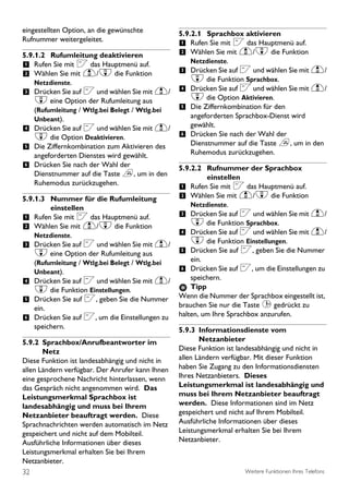 eingestellten Option, an die gewünschte           5.9.2.1 Sprachbox aktivieren
Rufnummer weitergeleitet.
                                                  1 Rufen Sie mit < das Hauptmenü auf.
5.9.1.2 Rufumleitung deaktivieren                 2 Wählen Sie mit u/d die Funktion
1 Rufen Sie mit < das Hauptmenü auf.                 Netzdienste.
2 Wählen Sie mit u/d die Funktion                 3 Drücken Sie auf < und wählen Sie mit u/
   Netzdienste.                                      d die Funktion Sprachbox.
3 Drücken Sie auf < und wählen Sie mit u/ 4 Drücken Sie auf < und wählen Sie mit u/
  d eine Option der Rufumleitung aus                 d die Option Aktivieren.
  (Rufumleitung / Wtlg.bei Belegt / Wtlg.bei      5 Die Ziffernkombination für den
  Unbeant).                                         angeforderten Sprachbox-Dienst wird
4 Drücken Sie auf < und wählen Sie mit u/           gewählt.
  d die Option Deaktivieren.                      6 Drücken Sie nach der Wahl der
                                                    Dienstnummer auf die Taste e, um in den
5 Die Ziffernkombination zum Aktivieren des
  angeforderten Dienstes wird gewählt.              Ruhemodus zurückzugehen.
6 Drücken Sie nach der Wahl der                   5.9.2.2 Rufnummer der Sprachbox
  Dienstnummer auf die Taste e, um in den                  einstellen
  Ruhemodus zurückzugehen.
                                                  1 Rufen Sie mit < das Hauptmenü auf.
5.9.1.3 Nummer für die Rufumleitung               2 Wählen Sie mit u/d die Funktion
         einstellen                                   Netzdienste.
1 Rufen Sie mit < das Hauptmenü auf.              3 Drücken Sie auf < und wählen Sie mit u/
2 Wählen Sie mit u/d die Funktion                     d die Funktion Sprachbox.
    Netzdienste.                                  4 Drücken Sie auf < und wählen Sie mit u/
3 Drücken Sie auf < und wählen Sie mit u/             d die Funktion Einstellungen.
    d eine Option der Rufumleitung aus            5 Drücken Sie auf <, geben Sie die Nummer
    (Rufumleitung / Wtlg.bei Belegt / Wtlg.bei        ein.
    Unbeant).                                     6 Drücken Sie auf <, um die Einstellungen zu
4 Drücken Sie auf < und wählen Sie mit u/             speichern.
    d die Funktion Einstellungen.                     Tipp
5 Drücken Sie auf <, geben Sie die Nummer         Wenn die Nummer der Sprachbox eingestellt ist,
    ein.                                          brauchen Sie nur die Taste 1 gedrückt zu
6 Drücken Sie auf <, um die Einstellungen zu      halten, um Ihre Sprachbox anzurufen.
    speichern.                                    5.9.3 Informationsdienste vom
5.9.2 Sprachbox/Anrufbeantworter im                      Netzanbieter
       Netz                                       Diese Funktion ist landesabhängig und nicht in
Diese Funktion ist landesabhängig und nicht in    allen Ländern verfügbar. Mit dieser Funktion
allen Ländern verfügbar. Der Anrufer kann Ihnen   haben Sie Zugang zu den Informationsdiensten
eine gesprochene Nachricht hinterlassen, wenn     Ihres Netzanbieters. Dieses
das Gespräch nicht angenommen wird. Das           Leistungsmerkmal ist landesabhängig und
Leistungsmerkmal Sprachbox ist                    muss bei Ihrem Netzanbieter beauftragt
landesabhängig und muss bei Ihrem                 werden. Diese Informationen sind im Netz
Netzanbieter beauftragt werden. Diese             gespeichert und nicht auf Ihrem Mobilteil.
Sprachnachrichten werden automatisch im Netz      Ausführliche Informationen über dieses
gespeichert und nicht auf dem Mobilteil.          Leistungsmerkmal erhalten Sie bei Ihrem
Ausführliche Informationen über dieses            Netzanbieter.
Leistungsmerkmal erhalten Sie bei Ihrem
Netzanbieter.
32                                                                     Weitere Funktionen Ihres Telefons
 