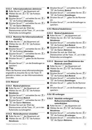 5.9.3.1 Informationsdienste aktivieren          3 Drücken Sie auf < und wählen Sie mit u/
1 Rufen Sie mit < das Hauptmenü auf.               d die Funktion Rückruf.
2 Wählen Sie mit u/d die Funktion               4 Drücken Sie auf < und wählen Sie mit u/
    Netzdienste.
                                                   d die Funktion Einstellungen.
3 Drücken Sie auf < und wählen Sie mit u/       5 Drücken Sie auf <, geben Sie die Nummer
    d die Funktion Information.                    ein.
4 Drücken Sie auf < und wählen Sie mit u/       6 Drücken Sie auf <, um die Einstellungen zu
    d die Option Aktivieren.                       speichern.
5 Drücken Sie nach der Wahl der                 5.9.5 Rückruf deaktivieren
    Dienstnummer auf die Taste e, um in den
    Ruhemodus zurückzugehen.                    5.9.5.1 Rückruf deaktivieren
5.9.3.2 Nummer für Informationsdienst
                                                1 Rufen Sie mit < das Hauptmenü auf.
          einstellen
                                                2 Wählen Sie mit u/d die Funktion
                                                   Netzdienste.
1 Rufen Sie mit < das Hauptmenü auf.            3 Drücken Sie auf < und wählen Sie mit u/
2 Wählen Sie mit u/d die Funktion                  d die Funktion Kein Rückruf.
    Netzdienste.
                                                4 Drücken Sie auf < und wählen Sie mit u/
3 Drücken Sie auf < und wählen Sie mit u/          d die Option Aktivieren.
    d die Funktion Information.
                                                5 Drücken Sie nach der Wahl der
4 Drücken Sie auf < und wählen Sie mit u/          Dienstnummer auf die Taste e, um in den
    d die Funktion Einstellungen.                  Ruhemodus zurückzugehen.
5 Drücken Sie auf <, geben Sie die Nummer
    ein.                                        5.9.5.2 Nummer zum Deaktivieren des
6 Drücken Sie auf <, um die Einstellungen zu             Rückrufs einstellen
    speichern.                                  1 Rufen Sie mit < das Hauptmenü auf.
    Tipp                                        2 Wählen Sie mit u/d die Funktion
Wenn die Nummer eines Informationsdienstes          Netzdienste.
eingestellt ist, brauchen Sie nur die Taste 2   3 Drücken Sie auf < und wählen Sie mit u/
gedrückt zu halten, um den Informationsdienst       d die Funktion Kein Rückruf.
anzurufen.                                      4 Drücken Sie auf < und wählen Sie mit u/
                                                    d die Funktion Einstellungen.
5.9.4 Rückruf
                                                5 Drücken Sie auf <, geben Sie die Nummer
5.9.4.1 Rückruf aktivieren                          ein.
1 Rufen Sie mit < das Hauptmenü auf.            6 Drücken Sie auf <, um die Einstellungen zu
2 Wählen Sie mit u/d die Funktion                   speichern.
    Netzdienste.
                                          5.9.6 ID verbergen
3 Drücken Sie auf < und wählen Sie mit u/
    d die Funktion Rückruf.                     5.9.6.1 Identität verbergen/
4 Drücken Sie auf < und wählen Sie mit u/               Rufnummernübermittlung
    d die Option Aktivieren.                            unterdrücken
5 Drücken Sie nach der Wahl der                 1 Rufen Sie mit < das Hauptmenü auf.
    Dienstnummer auf die Taste e, um in den     2 Wählen Sie mit u/d die Funktion
    Ruhemodus zurückzugehen.                        Netzdienste.
5.9.4.2 Rückrufnummer einstellen                3 Drücken Sie auf < und wählen Sie mit u/
1 Rufen Sie mit < das Hauptmenü auf.                d die Funktion ID verbergen.
2 Wählen Sie mit u/d die Funktion               4 Drücken Sie auf < und wählen Sie mit u/
    Netzdienste.                                    d die Option Aktivieren.
Weitere Funktionen Ihres Telefons                                                         33
 