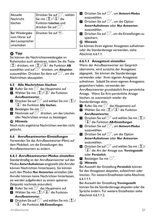 Aktuelle           Drücken Sie auf <, wählen     4 Drücken Sie auf <, um Antwort-Modus
Nachricht          Sie mit u/d die                  auszuwählen.
löschen            Funktion Löschen und          5 Drücken Sie auf <, um die Option
                   drücken Sie auf <.               Antw+Aufnehmen oder Nur Antworten
                                                    auszuwählen.
Bei Wiedergabe Drücken Sie auf v.                6 Drücken Sie auf <, um die Einstellungen zu
vom Hörer auf                                        speichern.
den Lautsprecher                                     Hinweis
umschalten                                       Sie können Ihren eigenen Ansagetext aufnehmen
                                                 oder die Standardansage verwenden, siehe
    Tipp                                         Abschnitt 6.6.1.1.
Sie können die Nachrichtenwiedergabe im
Ruhemodus auch aktivieren, indem Sie die Taste   6.6.1.1 Ansagetext einstellen
u drücken, mit u/d die Funktion AB               Wenn der Anrufbeantworter ein Gespräch
auswählen und auf < drücken, um Abspielen        übernimmt, wird zunächst der Ansagetext
auszuwählen. Drücken Sie dann auf <, um die      abgespielt. Sie können die Standardansage
Nachrichten abzuspielen.                         verwenden oder Ihren eigenen Ansagetext
                                                 aufnehmen. Sobald Sie einen eigenen Ansagetext
6.5 Alle Nachrichten löschen                     gespeichert haben, verwendet der
1 Rufen Sie mit < das Hauptmenü auf.             Anrufbeantworter grundsätzlich Ihre persönliche
2 Wählen Sie mit u/d die Funktion                Ansage. Wenn Sie Ihre persönliche Ansage
    Anrufbeantworter.                            löschen, ist automatisch wieder die
3 Drücken Sie auf < und wählen Sie mit u/        Standardansage aktiv.
    d die Funktion Alle löschen.                 1 Rufen Sie mit < das Hauptmenü auf.
4 Bestätigen Sie mit <.                          2 Wählen Sie mit u/d die Funktion
5 Nochmals auf < drücken, um das Löschen             Anrufbeantworter.
    aller Nachrichten erneut zu bestätigen.      3 Drücken Sie auf < und wählen Sie mit u/
    Hinweis                                          d die Funktion AB-Einstellungen.
Noch nicht angehörte Nachrichten werden nicht    4 Drücken Sie auf <, um Antwort-Modus
gelöscht.                                            auszuwählen.
                                                 5 Drücken Sie auf <, um die Option
6.6 Anrufbeantworter-Einstellungen
                                                     Antw+Aufnehmen oder Nur Antworten
Verwenden Sie das Anrufbeantworter-Menü auf
                                                     auszuwählen.
dem Mobilteil, um die Einstellungen des
                                                 6 Drücken Sie auf < und wählen Sie mit u/
Anrufbeantworters zu ändern.
                                                     d die Art der Ansage aus: Voreingestellt
6.6.1 Anrufbeantworter-Modus einstellen              oder Persönlich.
Standardmäßig ist der Anrufbeantworter auf den   7 Bestätigen Sie mit <.
Modus Antw+Aufnehmen eingestellt (die Anrufer        Hinweis
können Nachrichten hinterlassen), Sie können     Bei Auswahl der Einstellung Persönlich können
auch den Modus Nur Antworten einstellen (die     Sie den Ansagetext abspielen, aufzeichnen oder
Anrufer können keine Nachrichten hinterlassen,   löschen. Für weitere Einzelheiten siehe Abschnitt
sie werden aufgefordert zu einem späteren        6.6.1.1.1.
Zeitpunkt nochmals anzurufen).                   Bei Auswahl der Einstellung Voreingestellt
1 Rufen Sie mit < das Hauptmenü auf.             können Sie die Standardansage abspielen oder die
2 Wählen Sie mit u/d die Funktion                Sprache ändern. Für weitere Einzelheiten siehe
    Anrufbeantworter.                            Abschnitt 6.6.1.1.2.
3 Drücken Sie auf < und wählen Sie mit u/
    d die Funktion AB-Einstellungen.
Anrufbeantworter                                                                               37
 