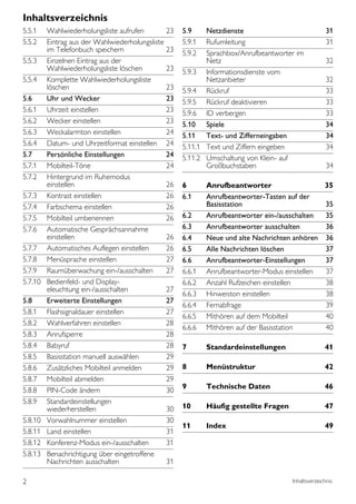 Inhaltsverzeichnis
5.5.1    Wahlwiederholungsliste aufrufen        23   5.9    Netzdienste                               31
5.5.2    Eintrag aus der Wahlwiederholungsliste      5.9.1  Rufumleitung                              31
         im Telefonbuch speichern               23   5.9.2  Sprachbox/Anrufbeantworter im
5.5.3    Einzelnen Eintrag aus der                          Netz                                      32
         Wahlwiederholungsliste löschen         23   5.9.3 Informationsdienste vom
5.5.4    Komplette Wahlwiederholungsliste                   Netzanbieter                              32
         löschen                                23   5.9.4 Rückruf                                    33
5.6      Uhr und Wecker                         23   5.9.5 Rückruf deaktivieren                       33
5.6.1    Uhrzeit einstellen                     23   5.9.6 ID verbergen                               33
5.6.2    Wecker einstellen                      23   5.10 Spiele                                      34
5.6.3    Weckalarmton einstellen                24   5.11 Text- und Zifferneingaben                   34
5.6.4    Datum- und Uhrzeitformat einstellen 24      5.11.1 Text und Ziffern eingeben                 34
5.7      Persönliche Einstellungen              24   5.11.2 Umschaltung von Klein- auf
5.7.1    Mobilteil-Töne                         24          Großbuchstaben                            34
5.7.2    Hintergrund im Ruhemodus
         einstellen                             26   6       Anrufbeantworter                  35
5.7.3    Kontrast einstellen                    26   6.1     Anrufbeantworter-Tasten auf der
5.7.4    Farbschema einstellen                  26           Basisstation                      35
5.7.5    Mobilteil umbenennen                   26   6.2     Anrufbeantworter ein-/ausschalten 35
5.7.6    Automatische Gesprächsannahme               6.3     Anrufbeantworter ausschalten      36
         einstellen                             26   6.4     Neue und alte Nachrichten anhören 36
5.7.7    Automatisches Auflegen einstellen      26   6.5     Alle Nachrichten löschen          37
5.7.8    Menüsprache einstellen                 27   6.6     Anrufbeantworter-Einstellungen    37
5.7.9    Raumüberwachung ein-/ausschalten       27   6.6.1   Anrufbeantworter-Modus einstellen 37
5.7.10   Bedienfeld- und Display-                    6.6.2   Anzahl Rufzeichen einstellen      38
         eleuchtung ein-/ausschalten            27
                                                     6.6.3   Hinweiston einstellen             38
5.8      Erweiterte Einstellungen               27
                                                     6.6.4   Fernabfrage                       39
5.8.1    Flashsignaldauer einstellen            27
                                                     6.6.5   Mithören auf dem Mobilteil        40
5.8.2    Wahlverfahren einstellen               28
                                                     6.6.6   Mithören auf der Basisstation     40
5.8.3    Anrufsperre                            28
5.8.4    Babyruf                                28   7       Standardeinstellungen                   41
5.8.5    Basisstation manuell auswählen         29
5.8.6    Zusätzliches Mobilteil anmelden        29   8       Menüstruktur                            42
5.8.7    Mobilteil abmelden                     29
5.8.8    PIN-Code ändern                        30   9       Technische Daten                        46
5.8.9    Standardeinstellungen
         wiederherstellen                       30   10      Häufig gestellte Fragen                 47
5.8.10   Vorwahlnummer einstellen               30
                                                     11      Index                                   49
5.8.11   Land einstellen                        31
5.8.12   Konferenz-Modus ein-/ausschalten       31
5.8.13   Benachrichtigung über eingetroffene
         Nachrichten ausschalten                31

2                                                                                      Inhaltsverzeichnis
 