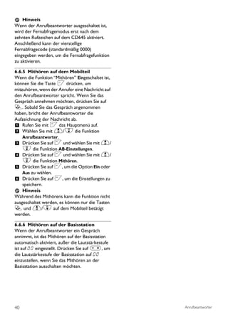 Hinweis
Wenn der Anrufbeantworter ausgeschaltet ist,
wird der Fernabfragemodus erst nach dem
zehnten Rufzeichen auf dem CD645 aktiviert.
Anschließend kann der vierstellige
Fernabfragecode (standardmäßig 0000)
eingegeben werden, um die Fernabfragefunktion
zu aktivieren.

6.6.5 Mithören auf dem Mobilteil
Wenn die Funktion “Mithören’’ Eingeschaltet ist,
können Sie die Taste < drücken, um
mitzuhören, wenn der Anrufer eine Nachricht auf
den Anrufbeantworter spricht. Wenn Sie das
Gespräch annehmen möchten, drücken Sie auf
r. Sobald Sie das Gespräch angenommen
haben, bricht der Anrufbeantworter die
Aufzeichnung der Nachricht ab.
1 Rufen Sie mit < das Hauptmenü auf.
2 Wählen Sie mit u/d die Funktion
    Anrufbeantworter.
3 Drücken Sie auf < und wählen Sie mit u/
    d die Funktion AB-Einstellungen.
4 Drücken Sie auf < und wählen Sie mit u/
    d die Funktion Mithören.
5 Drücken Sie auf <, um die Option Ein oder
    Aus zu wählen.
6 Drücken Sie auf <, um die Einstellungen zu
    speichern.
    Hinweis
Während des Mithörens kann die Funktion nicht
ausgeschaltet werden, es können nur die Tasten
r und u/d auf dem Mobilteil betätigt
werden.

6.6.6 Mithören auf der Basisstation
Wenn der Anrufbeantworter ein Gespräch
annimmt, ist das Mithören auf der Basisstation
automatisch aktiviert, außer die Lautstärkestufe
ist auf 00 eingestellt. Drücken Sie auf V, um
die Lautstärkestufe der Basisstation auf 00
einzustellen, wenn Sie das Mithören an der
Basisstation ausschalten möchten.




40                                                 Anrufbeantworter
 