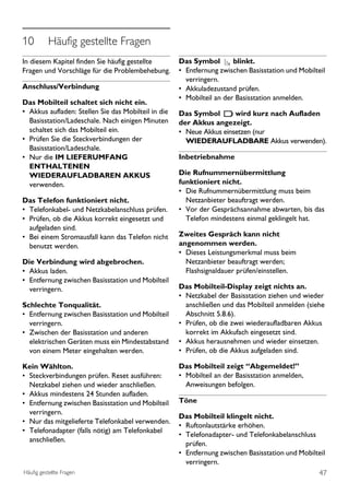 10         Häufig gestellte Fragen




                                                                                                        ENGLISH
In diesem Kapitel finden Sie häufig gestellte        Das Symbol        blinkt.
Fragen und Vorschläge für die Problembehebung.       • Entfernung zwischen Basisstation und Mobilteil
                                                       verringern.
Anschluss/Verbindung                                 • Akkuladezustand prüfen.
                                                     • Mobilteil an der Basisstation anmelden.
Das Mobilteil schaltet sich nicht ein.
• Akkus aufladen: Stellen Sie das Mobilteil in die   Das Symbol       wird kurz nach Aufladen
  Basisstation/Ladeschale. Nach einigen Minuten      der Akkus angezeigt.
  schaltet sich das Mobilteil ein.                   • Neue Akkus einsetzen (nur
• Prüfen Sie die Steckverbindungen der                 WIEDERAUFLADBARE Akkus verwenden).
  Basisstation/Ladeschale.
• Nur die IM LIEFERUMFANG                            Inbetriebnahme
  ENTHALTENEN
  WIEDERAUFLADBAREN AKKUS                            Die Rufnummernübermittlung
  verwenden.                                         funktioniert nicht.
                                                     • Die Rufnummernübermittlung muss beim
Das Telefon funktioniert nicht.                        Netzanbieter beauftragt werden.
• Telefonkabel- und Netzkabelanschluss prüfen.       • Vor der Gesprächsannahme abwarten, bis das
• Prüfen, ob die Akkus korrekt eingesetzt und          Telefon mindestens einmal geklingelt hat.
  aufgeladen sind.
• Bei einem Stromausfall kann das Telefon nicht      Zweites Gespräch kann nicht
  benutzt werden.                                    angenommen werden.
                                                     • Dieses Leistungsmerkmal muss beim
Die Verbindung wird abgebrochen.                       Netzanbieter beauftragt werden;
• Akkus laden.                                         Flashsignaldauer prüfen/einstellen.
• Entfernung zwischen Basisstation und Mobilteil
  verringern.                                        Das Mobilteil-Display zeigt nichts an.
                                                     • Netzkabel der Basisstation ziehen und wieder
Schlechte Tonqualität.                                 anschließen und das Mobilteil anmelden (siehe
• Entfernung zwischen Basisstation und Mobilteil       Abschnitt 5.8.6).
  verringern.                                        • Prüfen, ob die zwei wiederaufladbaren Akkus
• Zwischen der Basisstation und anderen                korrekt im Akkufach eingesetzt sind.
  elektrischen Geräten muss ein Mindestabstand       • Akkus herausnehmen und wieder einsetzen.
  von einem Meter eingehalten werden.                • Prüfen, ob die Akkus aufgeladen sind.

Kein Wählton.                                        Das Mobilteil zeigt “Abgemeldet!’’
• Steckverbindungen prüfen. Reset ausführen:         • Mobilteil an der Basisstation anmelden,
  Netzkabel ziehen und wieder anschließen.             Anweisungen befolgen.
• Akkus mindestens 24 Stunden aufladen.
• Entfernung zwischen Basisstation und Mobilteil     Töne
  verringern.
                                                     Das Mobilteil klingelt nicht.
• Nur das mitgelieferte Telefonkabel verwenden.
                                                     • Ruftonlautstärke erhöhen.
• Telefonadapter (falls nötig) am Telefonkabel
                                                     • Telefonadapter- und Telefonkabelanschluss
  anschließen.
                                                       prüfen.
                                                     • Entfernung zwischen Basisstation und Mobilteil
                                                       verringern.
Häufig gestellte Fragen                                                                           47
 