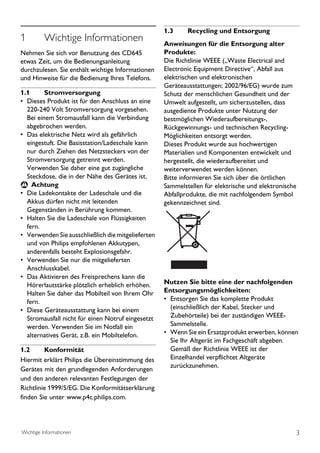 1.3     Recycling und Entsorgung
1         Wichtige Informationen                    Anweisungen für die Entsorgung alter
Nehmen Sie sich vor Benutzung des CD645             Produkte:
etwas Zeit, um die Bedienungsanleitung              Die Richtlinie WEEE („Waste Electrical and
durchzulesen. Sie enthält wichtige Informationen    Electronic Equipment Directive“, Abfall aus
und Hinweise für die Bedienung Ihres Telefons.      elektrischen und elektronischen
                                                    Geräteausstattungen; 2002/96/EG) wurde zum
1.1      Stromversorgung                            Schutz der menschlichen Gesundheit und der
• Dieses Produkt ist für den Anschluss an eine      Umwelt aufgestellt, um sicherzustellen, dass
  220-240 Volt Stromversorgung vorgesehen.          ausgediente Produkte unter Nutzung der
  Bei einem Stromausfall kann die Verbindung        bestmöglichen Wiederaufbereitungs-,
  abgebrochen werden.                               Rückgewinnungs- und technischen Recycling-
• Das elektrische Netz wird als gefährlich          Möglichkeiten entsorgt werden.
  eingestuft. Die Basisstation/Ladeschale kann      Dieses Produkt wurde aus hochwertigen
  nur durch Ziehen des Netzsteckers von der         Materialien und Komponenten entwickelt und
  Stromversorgung getrennt werden.                  hergestellt, die wiederaufbereitet und
  Verwenden Sie daher eine gut zugängliche          weiterverwendet werden können.
  Steckdose, die in der Nähe des Gerätes ist.       Bitte informieren Sie sich über die örtlichen
 ! Achtung                                          Sammelstellen für elektrische und elektronische
• Die Ladekontakte der Ladeschale und die           Abfallprodukte, die mit nachfolgendem Symbol
  Akkus dürfen nicht mit leitenden                  gekennzeichnet sind.
  Gegenständen in Berührung kommen.
• Halten Sie die Ladeschale von Flüssigkeiten
  fern.
• Verwenden Sie ausschließlich die mitgelieferten
  und von Philips empfohlenen Akkutypen,
  anderenfalls besteht Explosionsgefahr.
• Verwenden Sie nur die mitgelieferten
  Anschlusskabel.
• Das Aktivieren des Freisprechens kann die
  Hörerlautstärke plötzlich erheblich erhöhen.      Nutzen Sie bitte eine der nachfolgenden
  Halten Sie daher das Mobilteil von Ihrem Ohr      Entsorgungsmöglichkeiten:
  fern.                                             • Entsorgen Sie das komplette Produkt
• Diese Geräteausstattung kann bei einem              (einschließlich der Kabel, Stecker und
  Stromausfall nicht für einen Notruf eingesetzt      Zubehörteile) bei der zuständigen WEEE-
  werden. Verwenden Sie im Notfall ein                Sammelstelle.
  alternatives Gerät, z.B. ein Mobiltelefon.        • Wenn Sie ein Ersatzprodukt erwerben, können
                                                      Sie Ihr Altgerät im Fachgeschäft abgeben.
1.2      Konformität                                  Gemäß der Richtlinie WEEE ist der
Hiermit erklärt Philips die Übereinstimmung des       Einzelhandel verpflichtet Altgeräte
                                                      zurückzunehmen.
Gerätes mit den grundlegenden Anforderungen
und den anderen relevanten Festlegungen der
Richtlinie 1999/5/EG. Die Konformitätserklärung
finden Sie unter www.p4c.philips.com.




Wichtige Informationen                                                                            3
 