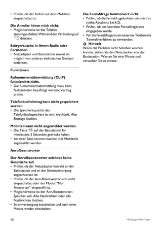 • Prüfen, ob der Rufton auf dem Mobilteil          Die Fernabfrage funktioniert nicht.
  eingeschaltet ist.                               • Prüfen, ob die Fernabfragefunktion aktiviert ist
                                                     (siehe Abschnitt 6.6.4.2).
Die Anrufer hören mich nicht.                      • Prüfen, ob der korrekte Fernabfragecode
• Möglicherweise ist das Telefon                     eingegeben wurde.
  stummgeschaltet: Während der Verbindung auf      • Für die Fernabfrage ist ein externes Telefon mit
  > drücken.                                         Tonwahlverfahren zu verwenden.
                                                       Hinweis
Störgeräusche in Ihrem Radio oder
                                                   Wenn das Problem nicht behoben werden
Fernseher.
                                                   konnte, ziehen Sie den Netzstecker von der
• Netzadapter und Basisstation soweit als
                                                   Basisstation. Warten Sie eine Minute und
  möglich von anderen elektrischen Geräten
                                                   versuchen Sie es erneut.
  entfernen.

Funktionen

Rufnummernübermittlung (CLIP)
funktioniert nicht.
• Die Rufnummernübermittlung muss beim
  Netzanbieter beauftragt werden; Vertrag
  prüfen.

Telefonbucheintrag kann nicht gespeichert
werden.
• Die Speicherkapazität des
  Telefonbuchspeichers ist evtl. erschöpft. Alte
  Einträge löschen.

Mobilteil kann nicht angemeldet werden.
• Die Taste p auf der Basisstation für
  mindestens 3 Sekunden gedrückt halten.
• An einer Basis können maximal vier Mobilteile
  angemeldet werden.

Anrufbeantworter

Der Anrufbeantworter zeichnet keine
Gespräche auf.
• Prüfen, ob der Netzadapter korrekt an der
  Basisstation und an der Stromversorgung
  angeschlossen ist.
• Prüfen, ob der Anrufbeantworter evtl. nicht
  eingeschaltet oder der Modus “Nur
  Antworten’’ eingestellt ist.
• Möglicherweise ist der Anrufbeantworter-
  Speicher voll. Alte Nachrichten oder alle
  Nachrichten löschen.
• Stromversorgung ausschalten und nach einer
  Minute wieder einschalten.


48                                                                                 Häufig gestellte Fragen
 