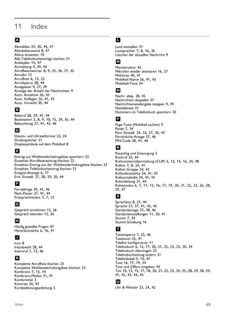 11         Index
A                                                             L
Abmelden 29, 30, 44, 47                                       Land einstellen 31
Akkuladezustand 8, 47                                         Lautsprecher 7, 8, 16, 36
Akkus einsetzen 10                                            Löschen der aktuellen Nachricht 9
Alle Telefonbucheinträge löschen 21
Anklopfen 15, 47                                              M
Anmeldung 9, 29, 44                                           Menüstruktur 42
Anrufbeantworter 8, 9, 35, 36, 37, 45                         Mikrofon wieder aktivieren 16, 27
Anrufen 12                                                    Mithören 40, 41
Anrufliste 6, 12, 22                                          Mobilteil Name 26, 41, 43
Anrufsperre 28, 44                                            Mobilteil-Töne 24
Ansagetext 9, 27, 39
Anzeige der Anzahl der Nachrichten 9                          N
Auto. Annahme 26, 43                                          Nachr. absp. 38, 45
Auto. Auflegen 26, 41, 43                                     Nachrichten abspielen 37
Auto. Vorwahl 30, 44                                          Nachrichtenwiedergabe stoppen 9, 39
B                                                             Netzdienste 31
                                                              Nummern im Telefonbuch speichern 20
Babyruf 28, 29, 41, 44
Basisstation 5, 8, 9, 10, 15, 29, 35, 44                      P
Beleuchtung 27, 41, 43, 46                                    Page-Taste (Mobilteil suchen) 9
                                                              Pause 7, 34
D                                                             Pers. Einstell. 24, 25, 27, 30, 43
Datum- und Uhrzeitformat 23, 24                               Persönliche Ansage 37, 46
Direktspeicher 21                                             PIN-Code 28, 41, 44
Displaysymbole auf dem Mobilteil 8
                                                              R
E                                                             Recycling und Entsorgung 3
Eintrag aus Wahlwiederholungsliste speichern 23               Rückruf 33, 44
Einzelnen Anruflisteneintrag löschen 22                       Rufnummernübermittlung (CLIP) 6, 12, 14, 16, 24, 48
Einzelnen Eintrag aus der Wahlwiederholungsliste löschen 23   Rufton 7, 8, 24, 41
Einzelnen Telefonbucheintrag löschen 21                       Rufton Gruppe 24, 43
Ereignis-Anzeige 6, 17                                        Ruftonlautstärke 24, 41, 43
Erw. Einstell. 27, 28, 29, 30, 44                             Ruftonmelodie 24, 41, 43
                                                              Rufumleitung 31, 44
F                                                             Ruhemodus 6, 7, 11, 12, 16, 17, 19, 20, 21, 22, 23, 26, 28,
Fernabfrage 39, 41, 46                                        29, 37
Flash-Dauer 27, 41, 44
Freisprechmodus 3, 7, 13                                      S
                                                              Sprachbox 8, 21, 44
G                                                             Sprache 27, 37, 41, 43, 45
Gespräch annehmen 12, 26                                      Standardansage 37, 38, 46
Gespräch beenden 13, 26                                       Standardeinstellungen 11, 30, 41
                                                              Stumm 7, 24
H                                                             Stumm-Schaltung 16
Häufig gestellte Fragen 47
Hörerlautstärke 6, 16, 41                                     T
                                                              Tastensperre 7, 25, 46
I                                                             Tastenton 25, 41
Icon 8                                                        Telefon konfigurieren 11
Impulswahl 28, 44                                             Telefonbuch 6, 12, 17, 20, 21, 22, 23, 25, 30, 34
Internruf 7, 13, 46                                           Telefonbuch übertragen 22
                                                              Telefonbucheintrag ändern 21
K                                                             Telefonkabel 5, 10, 47
Komplette Anrufliste löschen 23                               Text 16, 17, 19, 34
Komplette Wahlwiederholungsliste löschen 23                   Text und Ziffern eingeben 34
Konferenz 7, 13, 14                                           Ton 10, 13, 15, 17, 18, 20, 21, 22, 23, 24, 25, 28, 29, 38, 39,
Konferenz-Modus 31, 41                                        41, 42, 43, 44, 45
Konformität 3
Kontrast 26, 43                                               U
Kurzbedienungsanleitung 5                                     Uhr & Wecker 23, 24, 42



Index                                                                                                                    49
 
