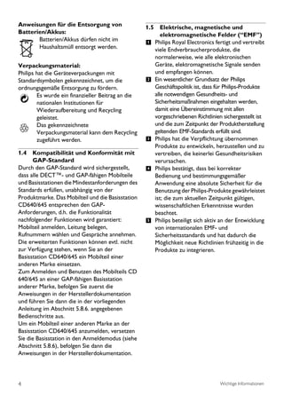 Anweisungen für die Entsorgung von                 1.5 Elektrische, magnetische und
Batterien/Akkus:                                         elektromagnetische Felder (“EMF’’)
       Batterien/Akkus dürfen nicht im
                                                   1 Philips Royal Electronics fertigt und vertreibt
       Haushaltsmüll entsorgt werden.                 viele Endverbraucherprodukte, die
                                                      normalerweise, wie alle elektronischen
Verpackungsmaterial:                                  Geräte, elektromagnetische Signale senden
Philips hat die Geräteverpackungen mit                und empfangen können.
Standardsymbolen gekennzeichnet, um die            2 Ein wesentlicher Grundsatz der Philips
ordnungsgemäße Entsorgung zu fördern.                 Geschäftspolitik ist, dass für Philips-Produkte
        Es wurde ein finanzieller Beitrag an die      alle notwendigen Gesundheits- und
        nationalen Institutionen für                  Sicherheitsmaßnahmen eingehalten werden,
        Wiederaufbereitung und Recycling              damit eine Übereinstimmung mit allen
        geleistet.                                    vorgeschriebenen Richtlinien sichergestellt ist
        Das gekennzeichnete                           und die zum Zeitpunkt der Produktherstellung
        Verpackungsmaterial kann dem Recycling        geltenden EMF-Standards erfüllt sind.
        zugeführt werden.                          3 Philips hat die Verpflichtung übernommen
                                                      Produkte zu entwickeln, herzustellen und zu
1.4 Kompatibilität und Konformität mit                vertreiben, die keinerlei Gesundheitsrisiken
      GAP-Standard                                    verursachen.
Durch den GAP-Standard wird sichergestellt,        4 Philips bestätigt, dass bei korrekter
dass alle DECT™- und GAP-fähigen Mobilteile           Bedienung und bestimmungsgemäßer
und Basisstationen die Mindestanforderungen des       Anwendung eine absolute Sicherheit für die
Standards erfüllen, unabhängig von der                Benutzung der Philips-Produkte gewährleistet
Produktmarke. Das Mobilteil und die Basisstation      ist; die zum aktuellen Zeitpunkt gültigen,
CD640/645 entsprechen den GAP-                        wissenschaftlichen Erkenntnisse wurden
Anforderungen, d.h. die Funktionalität                beachtet.
nachfolgender Funktionen wird garantiert:          5 Philips beteiligt sich aktiv an der Entwicklung
Mobilteil anmelden, Leitung belegen,                  von internationalen EMF- und
Rufnummern wählen und Gespräche annehmen.             Sicherheitsstandards und hat dadurch die
Die erweiterten Funktionen können evtl. nicht         Möglichkeit neue Richtlinien frühzeitig in die
zur Verfügung stehen, wenn Sie an der                 Produkte zu integrieren.
Basisstation CD640/645 ein Mobilteil einer
anderen Marke einsetzen.
Zum Anmelden und Benutzen des Mobilteils CD
640/645 an einer GAP-fähigen Basisstation
anderer Marke, befolgen Sie zuerst die
Anweisungen in der Herstellerdokumentation
und führen Sie dann die in der vorliegenden
Anleitung im Abschnitt 5.8.6. angegebenen
Bedienschritte aus.
Um ein Mobilteil einer anderen Marke an der
Basisstation CD640/645 anzumelden, versetzen
Sie die Basisstation in den Anmeldemodus (siehe
Abschnitt 5.8.6), befolgen Sie dann die
Anweisungen in der Herstellerdokumentation.




4                                                                                 Wichtige Informationen
 