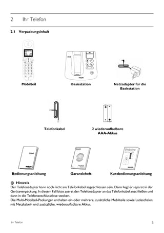 2         Ihr Telefon

2.1 Verpackungsinhalt




         Mobilteil                        Basisstation                  Netzadapter für die
                                                                           Basisstation




                       Telefonkabel                      2 wiederaufladbare
                                                            AAA-Akkus




              CD645




Bedienungsanleitung                       Garantieheft                Kurzbedienungsanleitung

    Hinweis
Der Telefonadapter kann noch nicht am Telefonkabel angeschlossen sein. Dann liegt er separat in der
Geräteverpackung. In diesem Fall bitte zuerst den Telefonadapter an das Telefonkabel anschließen und
dann in die Telefonanschlussdose stecken.
Die Multi-Mobilteil-Packungen enthalten ein oder mehrere, zusätzliche Mobilteile sowie Ladeschalen
mit Netzkabeln und zusätzliche, wiederaufladbare Akkus.




Ihr Telefon                                                                                        5
 