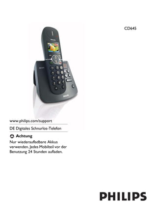 CD645




www.philips.com/support
DE Digitales Schnurlos-Telefon
 ! Achtung
Nur wiederaufladbare Akkus
verwenden. Jedes Mobilteil vor der
Benutzung 24 Stunden aufladen.
 