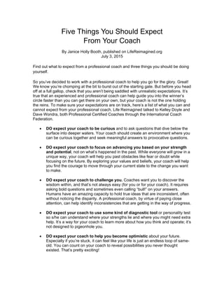 Five Things You Should Expect
From Your Coach
By Janice Holly Booth, published on LifeReimagined.org
July 3, 2015
Find out what to expect from a professional coach and three things you should be doing
yourself.
	
	
So you’ve decided to work with a professional coach to help you go for the glory. Great!
We know you’re chomping at the bit to burst out of the starting gate. But before you head
off at a full gallop, check that you aren’t being saddled with unrealistic expectations. It’s
true that an experienced and professional coach can help guide you into the winner’s
circle faster than you can get there on your own, but your coach is not the one holding
the reins. To make sure your expectations are on track, here’s a list of what you can and
cannot expect from your professional coach. Life Reimagined talked to Kelley Doyle and
Dave Wondra, both Professional Certified Coaches through the International Coach
Federation.
 DO expect your coach to be curious and to ask questions that dive below the
surface into deeper waters. Your coach should create an environment where you
can be curious together and seek meaningful answers to provocative questions.
 DO expect your coach to focus on advancing you based on your strength
and potential, not on what’s happened in the past. While everyone will grow in a
unique way, your coach will help you past obstacles like fear or doubt while
focusing on the future. By exploring your values and beliefs, your coach will help
you find the courage to move through your current state to the change you want
to make.
 DO expect your coach to challenge you. Coaches want you to discover the
wisdom within, and that’s not always easy (for you or for your coach). It requires
asking bold questions and sometimes even calling “bull!” on your answers.
Humans have an amazing capacity to hold true ideas that are inconsistent, often
without noticing the disparity. A professional coach, by virtue of paying close
attention, can help identify inconsistencies that are getting in the way of progress.
 DO expect your coach to use some kind of diagnostic tool or personality test
so s/he can understand where your strengths lie and where you might need extra
help. It’s a way for your coach to learn more about how you think and operate; it’s
not designed to pigeonhole you.
 DO expect your coach to help you become optimistic about your future.
Especially if you’re stuck, it can feel like your life is just an endless loop of same-
old. You can count on your coach to reveal possibilities you never thought
existed. That’s pretty exciting!
 