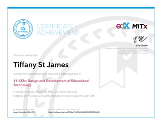 Professor and Director, MIT Scheller Teacher Education
Program and The Education Arcade
Massachusetts Institute of Technology
Eric Klopfer
VERIFIED CERTIFICATE Verify the authenticity of this certificate at
CERTIFICATE
ACHIEVEMENT
of
VERIFIED
ID
This is to certify that
Tiffany St James
successfully completed and received a passing grade in
11.132x: Design and Development of Educational
Technology
a course of study offered by MITx, an online learning
initiative of The Massachusetts Institute of Technology through edX.
Issued November 24th, 2014 https://verify.edx.org/cert/b9bbe116355e4f8e8b34645453966c3b
 