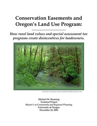 Conservation Easements and
Oregon’s Land Use Program:
How rural land values and special assessment tax
programs create disincentives for landowners.
ForestCare conservation easement, held by the McKenzie River Trust.
Michael W. Running
Terminal Project
Master’s in Community and Regional Planning
University of Oregon
December 22, 2002
 