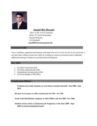 Junaid Bin Hussain
Flat # A 203, A N Z Comforts,
Block ‘H’ North Nazimabad,
Karachi Pakistan
03352646483
junaid89.hussain@gmail.com
Personal Profile
I am a confident, organised and dynamic individual who strives to do my best in any given job. I
am more than willing to learn new skills by working in a team environment and to undertake
additional training to enhance my professional development.
Key Skill
1 Excellent Teamwork skills
2 Excellent organisational skills
3 Outstanding communication skills
4 Good knowledge of MS Office
Employment History
Common seas trade company as ware house assistant Karachi - Jan 2006 - june
2014
Rawjani Travel agency as office assistant job Jan 1996 – dec 1996
Trade Link Distribution company as Sales Officer job Jan 2001- Nov 2004
Student corner centre as Librarian job Temporary work June 2005 - Sept
2005 in north nazimabad branch.
 