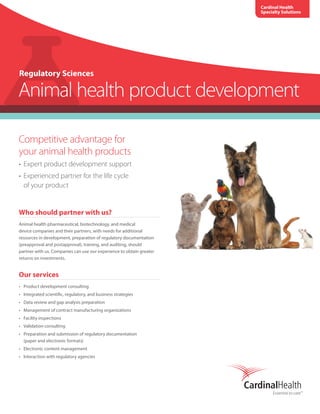 Competitive advantage for
your animal health products
•	 Expert product development support
•	 Experienced partner for the life cycle
of your product
Who should partner with us?
Animal health pharmaceutical, biotechnology, and medical
device companies and their partners, with needs for additional
resources in development, preparation of regulatory documentation
(preapproval and postapproval), training, and auditing, should
partner with us. Companies can use our experience to obtain greater
returns on investments.
Our services
•	 Product development consulting
•	 Integrated scientific, regulatory, and business strategies
•	 Data review and gap analysis preparation
•	 Management of contract manufacturing organizations
•	 Facility inspections
•	 Validation consulting
•	 Preparation and submission of regulatory documentation
(paper and electronic formats)
•	 Electronic content management
•	 Interaction with regulatory agencies
Regulatory Sciences
Animal health product development
Cardinal Health
Specialty Solutions
 