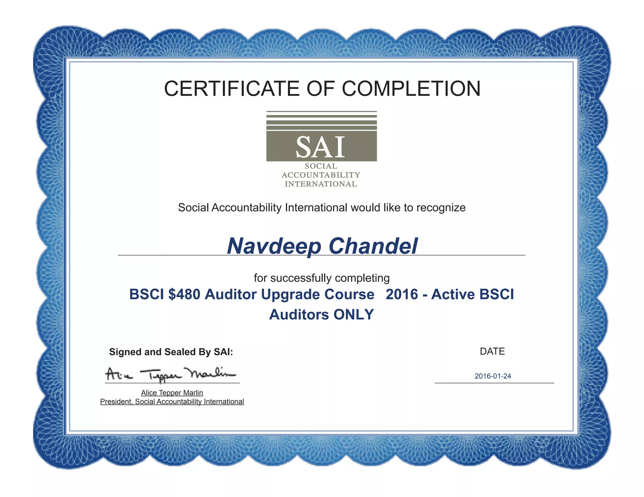 CERTIFICATE OF COMPLETION
DATE
Social Accountability International would like to recognize
for successfully completing
Alice Tepper Marlin
President, Social Accountability International
Signed and Sealed By SAI:
Navdeep Chandel
BSCI $480 Auditor Upgrade Course 2016 - Active BSCI
Auditors ONLY
2016-01-24
