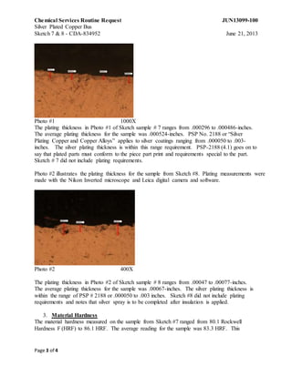 Chemical Services Routine Request JUN13099-100
Silver Plated Copper Bus
Sketch 7 & 8 - CDA-834952 June 21, 2013
Page 3 of 4
Photo #1 1000X
The plating thickness in Photo #1 of Sketch sample # 7 ranges from .000296 to .000486-inches.
The average plating thickness for the sample was .000524-inches. PSP No. 2188 or “Silver
Plating Copper and Copper Alloys” applies to silver coatings ranging from .000050 to .003-
inches. The silver plating thickness is within this range requirement. PSP-2188 (4.1) goes on to
say that plated parts must conform to the piece part print and requirements special to the part.
Sketch # 7 did not include plating requirements.
Photo #2 illustrates the plating thickness for the sample from Sketch #8. Plating measurements were
made with the Nikon Inverted microscope and Leica digital camera and software.
Photo #2 400X
The plating thickness in Photo #2 of Sketch sample # 8 ranges from .00047 to .00077-inches.
The average plating thickness for the sample was .00067-inches. The silver plating thickness is
within the range of PSP # 2188 or .000050 to .003 inches. Sketch #8 did not include plating
requirements and notes that silver spray is to be completed after insulation is applied.
3. Material Hardness
The material hardness measured on the sample from Sketch #7 ranged from 80.1 Rockwell
Hardness F (HRF) to 86.1 HRF. The average reading for the sample was 83.3 HRF. This
 