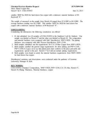 Chemical Services Routine Request JUN13099-100
Silver Plated Copper Bus
Sketch 7 & 8 - CDA-834952 June 21, 2013
Page 4 of 4
satisfies MSP No. 0020 for hard drawn bus copper with a minimum material hardness of 80
Rockwell “F”.
The sample of measured on the sample from Sketch #8 ranged from 87.8 HRF to 88.9 HRF. The
average hardness reading was 88.2 HRF. This satisfies MSP No. 0020 for hard drawn bus
copper with a minimum material hardness of 80 Rockwell “F”.
CONCLUSIONS:
Considering the information the following conclusions are offered:
1. R. Jain submitted two (2) samples of CDA-834952 to the Analytical Lab for Analysis. One
sample was labeled as Sketch #7 and the other was labeled as Sketch #8. The composition
and material hardness were compared with S&C Specification MSP # 0020. The plating
thickness was compared with S&C Process Specification PSP # 2188.
2. Both samples submitted met the requirements for CA 110 Bus Copper from MSP # 0020.
3. Both samples satisfied the general range requirements for silver plating per PSP # 2188.
PSP # 2188 (4.1) goes on to say that plated parts must conform to the piece part print and
requirements special to the part. Sketch # 7 & 8 did not include plating requirements.
4. Both samples were found to satisfy the material hardness requirements from MSP # 0020
for hard drawn bus copper.
Metallurgical notations and observations were conducted under the guidance of Assistant
Laboratory Manager B. Kirk.
KEY WORDS:
CDA-834952, Chemical Compositions, MSP # 0020, PSP # 2188, CA 110, Bus, Sketch #7,
Sketch #8, Plating Thickness, Material Hardness, copper
 