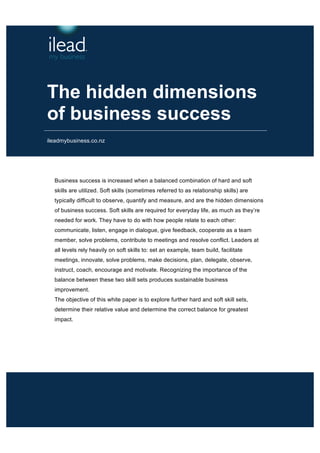 The hidden dimensions 
of business success 
ileadmybusiness.co.nz 
Business success is increased when a balanced combination of hard and soft 
skills are utilized. Soft skills (sometimes referred to as relationship skills) are 
typically difficult to observe, quantify and measure, and are the hidden dimensions 
of business success. Soft skills are required for everyday life, as much as they’re 
needed for work. They have to do with how people relate to each other: 
communicate, listen, engage in dialogue, give feedback, cooperate as a team 
member, solve problems, contribute to meetings and resolve conflict. Leaders at 
all levels rely heavily on soft skills to: set an example, team build, facilitate 
meetings, innovate, solve problems, make decisions, plan, delegate, observe, 
instruct, coach, encourage and motivate. Recognizing the importance of the 
balance between these two skill sets produces sustainable business 
improvement. 
The objective of this white paper is to explore further hard and soft skill sets, 
determine their relative value and determine the correct balance for greatest 
impact. 
 