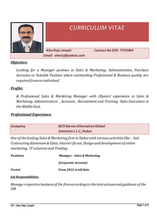 CV – Alex Raju Joseph Page 1 of 5
CURRICULUM VITAE
Alex Raju Joseph Contact No 050- 7743964
Email: alexirj@yahoo.com
Objective:
Looking for a Manager position in Sales & Marketing, Administration, Purchase
Accounts or Suitable Position where outstanding Professional & Business quality are
required from anindividual.
Profile:
A Professional Sales & Marketing Manager with 20years’ experience in Sales &
Marketing, Administration , Accounts , Recruitment and Training Sales Executives in
the Middle East.
Professional Experience:
Company M/S Karma AlternativeGlobal
SolutionsL.L.C, Dubai.
One of the leading Sales & Marketing firm in Dubai with variousactivitieslike: - Sub
Contracting Aluminum& Glass, Interior fit out, Designand development of online
marketing, IT solutions and Trading..
Positions Manager - Sales & Marketing
(Corporate Account)
Period From 2012 to till date
Job Responsibilities
Manage respective businessof the firmaccording to the instructionsand guidance of the
GM
 