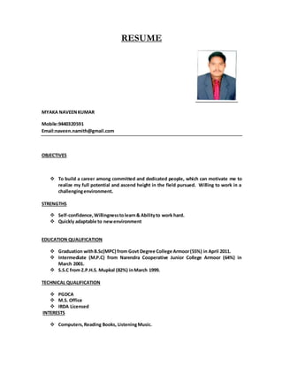 RESUME
MYAKA NAVEENKUMAR
Mobile:9440320591
Email:naveen.namith@gmail.com
OBJECTIVES
 To build a career among committed and dedicated people, which can motivate me to
realize my full potential and ascend height in the field pursued. Willing to work in a
challengingenvironment.
STRENGTHS
 Self-confidence,Willingnesstolearn& Abilityto work hard.
 Quickly adaptable to newenvironment
EDUCATION QUALIFICATION
 Graduation withB.Sc(MPC) from Govt Degree College Armoor(55%) in April 2011.
 Intermediate (M.P.C) from Narendra Cooperative Junior College Armoor (64%) in
March 2001.
 S.S.C from Z.P.H.S. Mupkal (82%) inMarch 1999.
TECHNICAL QUALIFICATION
 PGDCA
 M.S. Office
 IRDA Licensed
INTERESTS
 Computers,Reading Books, ListeningMusic.
 