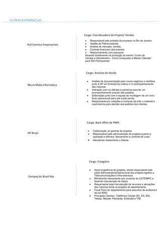 OUTRAS EXPERIÊNCIAS
KLA Eventos Empresariais
Cargo: Coordenadora de Projeto/ Vendas
 Responsável pela entrada da empresa no Rio de Janeiro
 Gestão de Patrocinadores
 Análise de mercado, vendas,
 Controle financeiro dos eventos,
 Relacionamento com parceiros
Atuando diretamente na produção do evento “Curso de
Vendas e Atendimento - Como Conquistar e Manter Clientes”
para 500 Participantes
Cargo: Analista de Venda
 Análise de documentação para novos negócios e interface
junto à HP em Entrada de ordens e no acompanhamento
das mesmas
 Interação com os clientes e parceiros para ter um
acompanhamento preciso dos pedidos,
 Elaboração junto com a equipe da montagem de um novo
fluxo operacional para pré e pós-venda.
 Responsável por cotações e compras de todo o material e
suprimentos para atender aos pedidos dos clientes.
Micro Mídia Informática
HP Brasil
Cargo: Back office de PMO
 Colaboração ao gerente de projetos
 Responsável pela administração de projetos quanto a
operação e delivery, faturamento e controle de custo.
 Atendendo diretamente o Cliente.
Compaq do Brasil tda
Cargo: Estagiária
 Apoio à gerência de projetos, sendo responsável pela
parte Administrativa/Operacional dos projetos ligados a
Telecomunicações e Infra-estrutura.
 Ministrando treinamento aos usuários do CATS/MPC e
fazendo manutenção de dados.
 Responsável pela manutenção de recursos e alocações
dos mesmos entre os projetos do departamento.
 Focal Point do departamento para assuntos de auditoria e
de Iso 9000
 Principais Clientes: Telefônica Celular (RJ, ES, BA),
Telesp, Maxitel, Petrobrás, Embratel e TIM.
 
