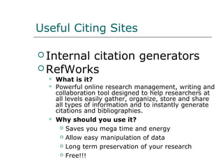 Useful Citing Sites
 Internal citation generators
 RefWorks
 What is it?
 Powerful online research management, writing and
collaboration tool designed to help researchers at
all levels easily gather, organize, store and share
all types of information and to instantly generate
citations and bibliographies.
 Why should you use it?
 Saves you mega time and energy
 Allow easy manipulation of data
 Long term preservation of your research
 Free!!!
 