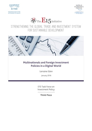 EThe 15Initiative
STRENGTHENING THE GLOBAL TRADE AND INVESTMENT SYSTEM
FOR SUSTAINABLE DEVELOPMENT
E15 Task Force on
Investment Policy
Think Piece
Multinationals and Foreign Investment
Policies in a Digital World
Lorraine Eden
January 2016
 
