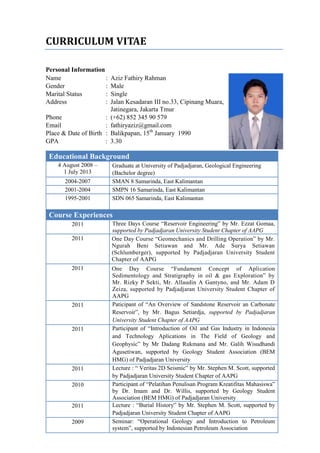 CURRICULUM VITAE
Personal Information
Name : Aziz Fathiry Rahman
Gender : Male
Marital Status : Single
Address : Jalan Kesadaran III no.33, Cipinang Muara,
Jatinegara, Jakarta Tmur
Phone : (+62) 852 345 90 579
Email : fathiryaziz@gmail.com
Place & Date of Birth : Balikpapan, 15th
January 1990
GPA : 3.30
Educational Background
4 August 2008 –
1 July 2013
Graduate at University of Padjadjaran, Geological Engineering
(Bachelor degree)
2004-2007 SMAN 8 Samarinda, East Kalimantan
2001-2004 SMPN 16 Samarinda, East Kalimantan
1995-2001 SDN 065 Samarinda, East Kalimantan
Course Experiences
2011 Three Days Course “Reservoir Engineering” by Mr. Ezzat Gomaa,
supported by Padjadjaran University Student Chapter of AAPG
2011 One Day Course “Geomechanics and Drilling Operation” by Mr.
Ngurah Beni Setiawan and Mr. Ade Surya Setiawan
(Schlumberger), supported by Padjadjaran University Student
Chapter of AAPG
2011 One Day Course “Fundament Concept of Aplication
Sedimentology and Stratigraphy in oil & gas Exploration” by
Mr. Rizky P Sekti, Mr. Allaudin A Gantyno, and Mr. Adam D
Zeiza, supported by Padjadjaran University Student Chapter of
AAPG
2011 Paticipant of “An Overview of Sandstone Reservoir an Carbonate
Reservoir”, by Mr. Bagus Setiardja, supported by Padjadjaran
University Student Chapter of AAPG
2011 Participant of “Introduction of Oil and Gas Industry in Indonesia
and Technology Aplications in The Field of Geology and
Geophysic” by Mr Dadang Rukmana and Mr. Galih Wisudhandi
Agusetiwan, supported by Geology Student Association (BEM
HMG) of Padjadjaran University
2011 Lecture : “ Veritas 2D Seismic” by Mr. Stephen M. Scott, supported
by Padjadjaran University Student Chapter of AAPG
2010 Participant of “Pelatihan Penulisan Program Kreatifitas Mahasiswa”
by Dr. Imam and Dr. Willis, supported by Geology Student
Association (BEM HMG) of Padjadjaran University
2011 Lecture : “Burial History” by Mr. Stephen M. Scott, supported by
Padjadjaran University Student Chapter of AAPG
2009 Seminar: “Operational Geology and Introduction to Petroleum
system”, supported by Indonesian Petroleum Association
 