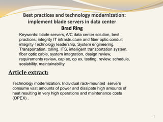 Best practices and technology modernization:
        implement blade servers in data center
                       Brad Ring
    Keywords: blade servers, A/C data center solution, best
    practices, integrity IT infrastructure and fiber optic conduit
    integrity Technology leadership, System engineering,
    Transportation, tolling, ITS, intelligent transportation system,
    fiber optic cable, system integration, design review,
    requirements review, cap ex, op ex, testing, review, schedule,
    scalability, maintainability.

Article extract:
 Technology modernization. Individual rack-mounted servers
 consume vast amounts of power and dissipate high amounts of
 heat resulting in very high operations and maintenance costs
 (OPEX) .



                                                                       1
 