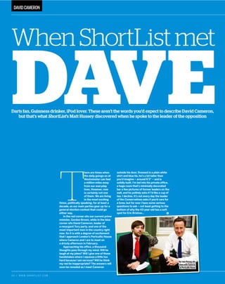 3 4 / W W W . S H O R T L I S T . C O M
T
here are times when
the daily goings on at
Westminster can feel
a million miles away
from our everyday
lives. However, now
is certainly not one
of them. We are living
in the most exciting
times, politically speaking, for at least a
decade, as our main parties gear up for a
general election contest that could go
either way.
In the red corner sits our current prime
minister, Gordon Brown, while in the blue
corner sits David Cameron, leader of
a resurgent Tory party, and one of the
most important men in the country right
now. So it is with a degree of excitement
that I approach London’’s Portcullis House
where Cameron and I are to meet on
a drizzly afternoon in February.
Approaching his office, a thousand
thoughts pass through my mind. Will he
laugh at my jokes? Will I give one of those
handshakes where I squeeze a little too
hard because I am nervous? Will he think
my red tie inappropriate? The answers will
soon be revealed as I meet Cameron
outside his door. Dressed in a plain white
shirt and blue tie, he’’s a lot taller than
you’’d imagine –– around 6’’3”” –– and is
solidly built. I’’m led into his private office,
a huge room that’’s minimally decorated
bar a few pictures of former leaders on the
wall, and he politely asks if I’’d like a cup of
tea. I decline. It’’s not every day the leader
of the Conservatives asks if you’’d care for
a brew, but for now I have some serious
questions to ask –– not least getting to the
bottom of why the 43-year-old has a soft
spot for Eric Bristow……p
DAVIDCAMERON
DAVE
WhenShortListmet
Darts fan, Guinness drinker, iPod lover. These aren’t the words you’d expect to describe David Cameron,
but that’s what ShortList’s Matt Hussey discovered when he spoke to the leader of the opposition
OurmanHusseysits
downwithCameron
atPortcullisHouse
 