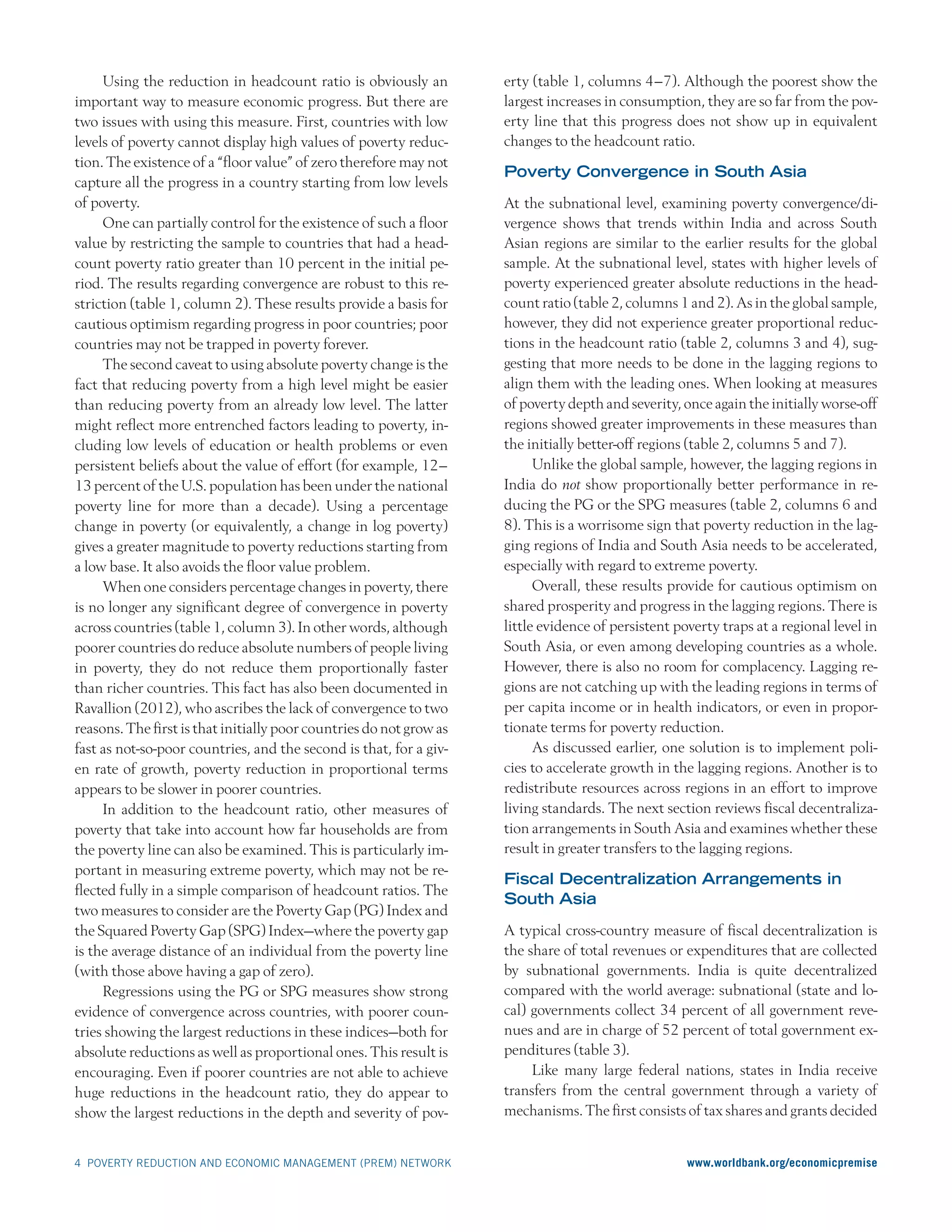 4 POVERTY REDUCTION AND ECONOMIC MANAGEMENT (PREM) NETWORK  	 www.worldbank.org/economicpremise
Using the reduction in headcount ratio is obviously an
important way to measure economic progress. But there are
two issues with using this measure. First, countries with low
levels of poverty cannot display high values of poverty reduc-
tion. The existence of a “floor value” of zero therefore may not
capture all the progress in a country starting from low levels
of poverty.
One can partially control for the existence of such a floor
value by restricting the sample to countries that had a head-
count poverty ratio greater than 10 percent in the initial pe-
riod. The results regarding convergence are robust to this re-
striction (table 1, column 2). These results provide a basis for
cautious optimism regarding progress in poor countries; poor
countries may not be trapped in poverty forever.
The second caveat to using absolute poverty change is the
fact that reducing poverty from a high level might be easier
than reducing poverty from an already low level. The latter
might reflect more entrenched factors leading to poverty, in-
cluding low levels of education or health problems or even
persistent beliefs about the value of effort (for example, 12–
13 percent of the U.S. population has been under the national
poverty line for more than a decade). Using a percentage
change in poverty (or equivalently, a change in log poverty)
gives a greater magnitude to poverty reductions starting from
a low base. It also avoids the floor value problem.
When one considers percentage changes in poverty, there
is no longer any significant degree of convergence in poverty
across countries (table 1, column 3). In other words, although
poorer countries do reduce absolute numbers of people living
in poverty, they do not reduce them proportionally faster
than richer countries. This fact has also been documented in
Ravallion (2012), who ascribes the lack of convergence to two
reasons. The first is that initially poor countries do not grow as
fast as not-so-poor countries, and the second is that, for a giv-
en rate of growth, poverty reduction in proportional terms
appears to be slower in poorer countries.
In addition to the headcount ratio, other measures of
poverty that take into account how far households are from
the poverty line can also be examined. This is particularly im-
portant in measuring extreme poverty, which may not be re-
flected fully in a simple comparison of headcount ratios. The
two measures to consider are the Poverty Gap (PG) Index and
the Squared Poverty Gap (SPG) Index—where the poverty gap
is the average distance of an individual from the poverty line
(with those above having a gap of zero).
Regressions using the PG or SPG measures show strong
evidence of convergence across countries, with poorer coun-
tries showing the largest reductions in these indices—both for
absolute reductions as well as proportional ones. This result is
encouraging. Even if poorer countries are not able to achieve
huge reductions in the headcount ratio, they do appear to
show the largest reductions in the depth and severity of pov-
erty (table 1, columns 4–7). Although the poorest show the
largest increases in consumption, they are so far from the pov-
erty line that this progress does not show up in equivalent
changes to the headcount ratio.
Poverty Convergence in South Asia
At the subnational level, examining poverty convergence/di-
vergence shows that trends within India and across South
Asian regions are similar to the earlier results for the global
sample. At the subnational level, states with higher levels of
poverty experienced greater absolute reductions in the head-
count ratio (table 2, columns 1 and 2). As in the global sample,
however, they did not experience greater proportional reduc-
tions in the headcount ratio (table 2, columns 3 and 4), sug-
gesting that more needs to be done in the lagging regions to
align them with the leading ones. When looking at measures
of poverty depth and severity, once again the initially worse-off
regions showed greater improvements in these measures than
the initially better-off regions (table 2, columns 5 and 7).
Unlike the global sample, however, the lagging regions in
India do not show proportionally better performance in re-
ducing the PG or the SPG measures (table 2, columns 6 and
8). This is a worrisome sign that poverty reduction in the lag-
ging regions of India and South Asia needs to be accelerated,
especially with regard to extreme poverty.
Overall, these results provide for cautious optimism on
shared prosperity and progress in the lagging regions. There is
little evidence of persistent poverty traps at a regional level in
South Asia, or even among developing countries as a whole.
However, there is also no room for complacency. Lagging re-
gions are not catching up with the leading regions in terms of
per capita income or in health indicators, or even in propor-
tionate terms for poverty reduction.
As discussed earlier, one solution is to implement poli-
cies to accelerate growth in the lagging regions. Another is to
redistribute resources across regions in an effort to improve
living standards. The next section reviews fiscal decentraliza-
tion arrangements in South Asia and examines whether these
result in greater transfers to the lagging regions.
Fiscal Decentralization Arrangements in
South Asia
A typical cross-country measure of fiscal decentralization is
the share of total revenues or expenditures that are collected
by subnational governments. India is quite decentralized
compared with the world average: subnational (state and lo-
cal) governments collect 34 percent of all government reve-
nues and are in charge of 52 percent of total government ex-
penditures (table 3).
Like many large federal nations, states in India receive
transfers from the central government through a variety of
mechanisms. The first consists of tax shares and grants decided
 