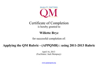  
Certificate of Completion
is hereby granted to
Willette Brye
for successful completion of:
Applying the QM Rubric - (APPQMR) : using 2011-2013 Rubric
April 16, 2013 
(Facilitator: Jack Dempsey) 
 
www.qmprogram.org
 