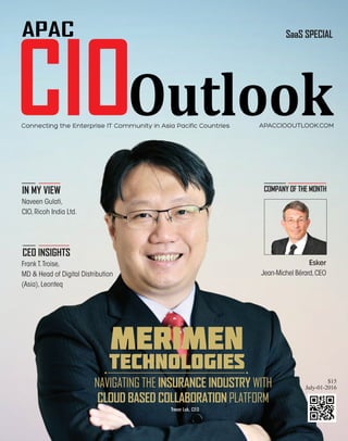 July 20161
APACCIOOUTLOOK.COM
SaaS SPECIAL
$15
July-01-2016
Connecting the Enterprise IT Community in Asia Pacific Countries
COMPANY OF THE MONTHIN MY VIEW
CEO INSIGHTS
Esker
Jean-Michel Bérard,CEO
Naveen Gulati,
CIO,Ricoh India Ltd.
Frank T.Troise,
MD & Head of Digital Distribution
(Asia),Leonteq
MERIMEN
TECHNOLOGIES
NAVIGATING THE INSURANCE INDUSTRY WITH
CLOUD BASED COLLABORATION PLATFORM
Trevor Lok, CEO
 