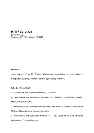 N=NP Solution
By Christian Kiss,
November 14th
, 2015 – January 24th
2016
Keywords:
n=np, claymath, P vs NP Problem, Optimisation, Optimization of data, Networks,
triangulation, travelling salesman, hamilton, cryptography, scrambler,
Subjects: C00, C3, C6, C8
C - Mathematical and Quantitative Methods > C0 - General
C - Mathematical and Quantitative Methods > C3 - Multiple or Simultaneous Equation
Models ; Multiple Variables
C - Mathematical and Quantitative Methods > C6 - Mathematical Methods ; Programming
Models ; Mathematical and Simulation Modeling
C - Mathematical and Quantitative Methods > C8 - Data Collection and Data Estimation
Methodology ; Computer Programs
 