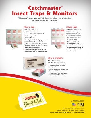 Catchmaster™ adhesives
are proudly made in the USA
For more information on our line of
pest management products, visit us online at
www.catchmasterPRO.com or call 1-800-458-7454
ITEM #: 100I
TRAP SIZE: 7.56" x 7.5"
PACKED: 100 traps per box
(1 trap equals 3 monitors)
• Pre-Baited, Non-Toxic
& Ready to Use
• The Right Angle Design provides
tapered slope that encourages
entry, whether entered from across
the floor or coming down the walls
• Dual-Surface Adhesive
• Easy tear along perforations and
interlocking flap for secure set-up
ITEM #: 150MBGL
TRAP SIZE: 7.0" x 3.5"
PACKED: 150 traps per case
• Pre-Baited, Non-Toxic and
Ready to Use
• Smaller and more economical
than the 72MB Series
• Perforated to fold or tear for
placement next to walls
ITEM #: 288I
TRAP SIZE: 9.88" x 7.5"
PACKED: 72 traps per box,
4 boxes per master case
(1 trap equals 3 monitors)
• Pre-Baited, Non-Toxic
& Ready to Use
• Use in a variety of
configurations and
secure in any position
• Irresistible attractants
such as molasses and
vanilla scents
Catchmaster
Insect Traps & Monitors
™
With today’s emphasis on IPM, these seemingly simple devices
are more important than ever.
 