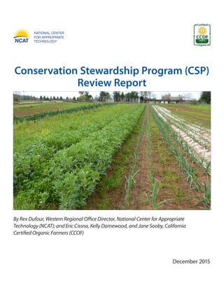 December 2015
Conservation Stewardship Program (CSP)
Review Report
By Rex Dufour, Western Regional Office Director, National Center for Appropriate
Technology (NCAT); and Eric Cissna, Kelly Damewood, and Jane Sooby, California
Certified Organic Farmers (CCOF)
 