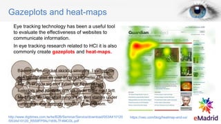 Gazeplots and heat-maps
Eye tracking technology has been a useful tool
to evaluate the effectiveness of websites to
communicate information.
In eye tracking research related to HCI it is also
commonly create gazeplots and heat-maps.
https://vwo.com/blog/heatmap-and-ux/
http://www.digitimes.com.tw/tw/B2B/Seminar/Service/download/053A410120
/053A410120_R559FP5NJ1W8L7F4MCOL.pdf
 